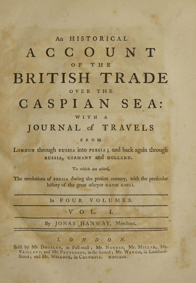 An HISTORICAL A C G O U NT OF THE BRITISH TRADE \ \ O V E R T H E CASPIAN SEA: % W I T H A JOURNAL of TRAVELS FROM London through Russia into Persia; and back again through RUSSIA,' GERMANY and HOLLAND. To which are added, I* The revolutions of Persia during the prefent century, with the particular hiftory of the great ufurper nadir kouli. In FOUR VOLUMES. VOL. 1. ( By JONAS iHANWAY, Merchant. LONDON. Sold by Mr. Dodsley, in Pall-mall; Mr. Nourse, Mr. MillaR, Mr> Va I LEANT, and Mr. Patterson, in the Strand ; Mr. Waugh, in Lombard* Street; and Mr. WiLLocK, in CoRNHiLL. mdccliii.