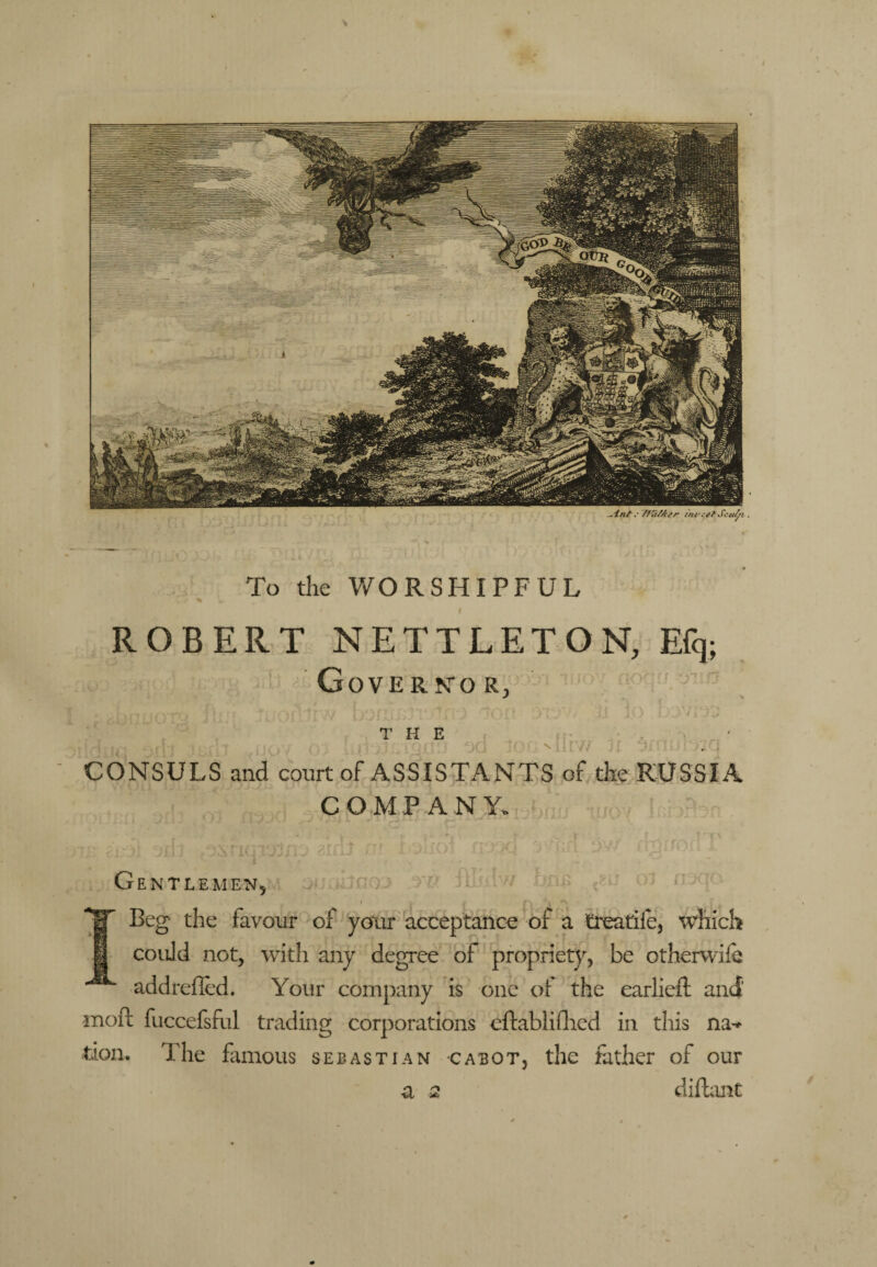 To the V/ORSHIPFUL ROBERT NETTLETON, Efq; Cover NOR, THE . > . ' V. * • ' - CONSULS and court of ASSISTANTS of the RUSSIA COMPANY. Gentlemen. Beg the favour of your acceptance of a treatife, which could not, with any degree of propriety, be othervvife addrefled. Your company is one oi the earlieft and' inofl fuccefsful trading corporations cftabliflied in tliis na-* tioii. The fmious Sebastian cabot, the father of our a 2 difl:;int