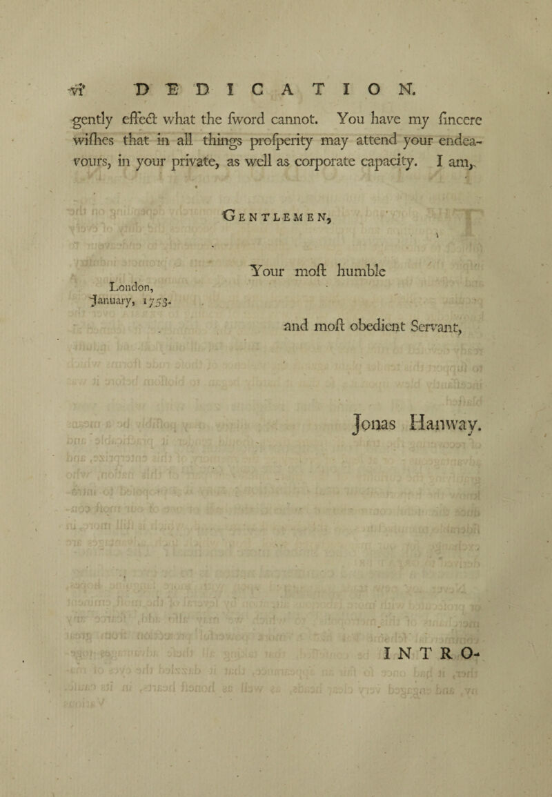-VI D E D I C A T I O N. gently efl'edl what the Iword cannot. You have my hncere wifhes that in all things proiperity may attend your endea¬ vours, in your private, as well as corporate capacity. I am,. « G E N T L E M E isr. London, 'January, 1753. Your moft humble and moft obedient Servant, a - ^ Jonas Hanway. INTRO- 7