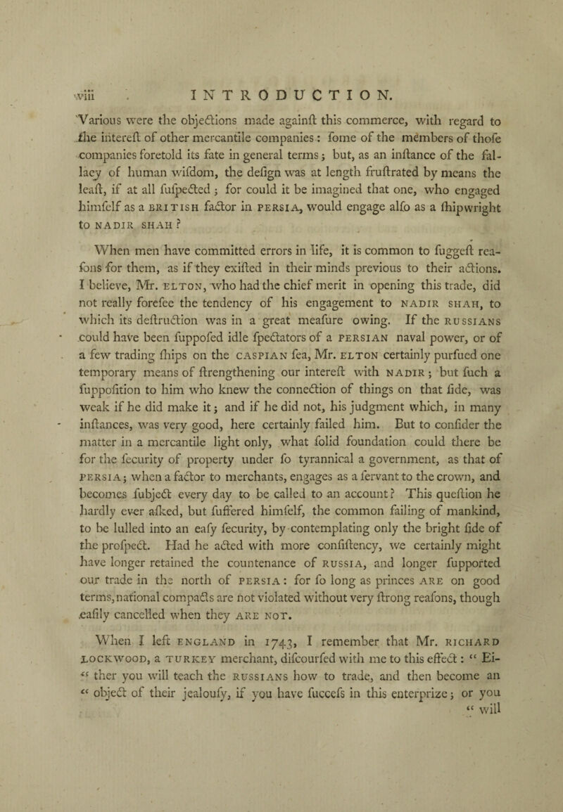 Various were the objedlons made againft this commerce, with regard to ihe iiiterefl of other mercantile companies: forne of the members of thofe ■ companies foretold its fate in general terms but, as an inftance of the fal¬ lacy of human wifdom, the defign was at length fruftrated by means the leaf!:, if at all fufpedled ; for could it be imagined that one, who engaged himfelf as a British fadlor in Persia, would engage alfo as a fhipwright to NADIR SHAH ? When men have committed errors in life, it is common to fugged rea- fons for them, as if they exifted in their minds previous to their adlions, Ibelieve, Mr. el ton, who had the chief merit in opening this trade, did not really forefee the tendency of his engagement to nadir shah, to which its deftrudtion was in a great meafure owing. If the Russians .could haVe been fuppofed idle fpedators of a Persian naval power, or of a few trading fliips on the Caspian fea, Mr. elton certainly purfued one temporary means of ftrengthening our intereft with nadir; but fuch a fuppoiition to him who knew the connedlion of things on that lide, was weak if he did make it; and if he did not, his judgment which, in many indances, was very good, here certainly failed him. But to confider the matter in a mercantile light only, what folid foundation could there be for the fecurity of property under fo tyrannical a government, as that of PERSIA; whenafadtor to merchants, engages as afervantto the crown, and becomes fubjed: every day to be called to an account ? This quedion he hardly ev-er afked, but differed himfelf, the common failing of mankind, to be lulled into an eafy fecurity, by‘contemplating only the bright fide of the profpecl. Had he aded with more conddency, we certainly might have longer retained the countenance of Russia, and longer fupported our trade in the north of Persia : for fo long as princes are on good terms, national compads are not violated without very drong reafons, though .eadly cancelled when they are not. When I left England in 1743, I remember that Mr. richard Xockwood, a turkey merchant, difcourfcd with me to this eded : “ Ei- ther you will teach the Russians how to trade, and then become an objed of their jealoufy, if you have fuccefs in this enterprize; or you ‘‘ will