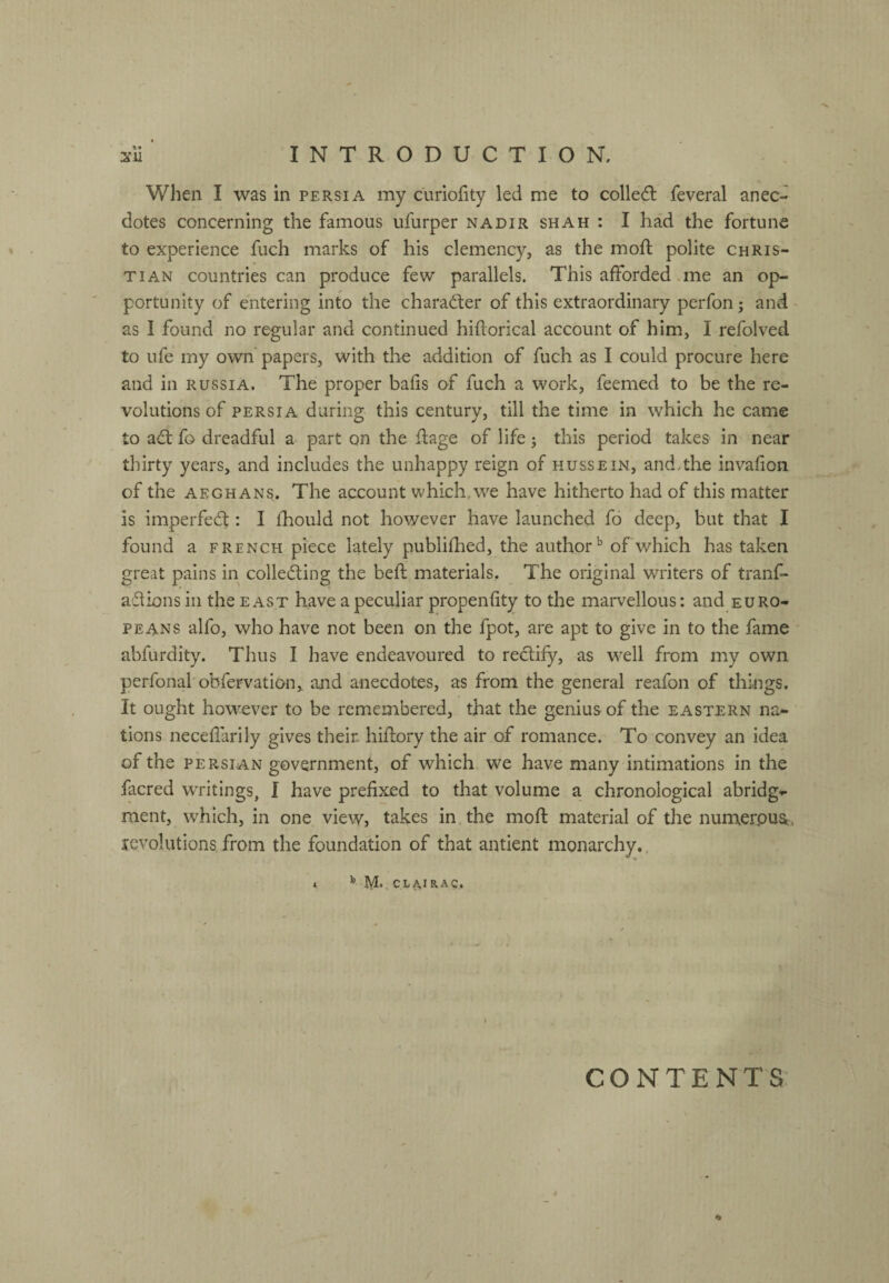 When I was in Persia my curiofity led me to colledl feveral anec¬ dotes concerning the famous ufurper nadir shah: I had the fortune to experience fuch marks of his clemency, as the mofl polite Chris¬ tian countries can produce few parallels. This afforded .me an op¬ portunity of entering into the character of this extraordinary perfon; and - as I found no regular and continued hiflorical account of him, I refolved to ufe my own papers, with the addition of fuch as I could procure here and in Russia. The proper bafis of fuch a work, feenied to be the re¬ volutions of PERSIA during this century, till the time in which he came to ad: fo dreadful a part on the flage of life; this period takes in near tlnrty years, and includes the unhappy reign of hussein, and.the invafion of the AEGHANs. The account which,we have hitherto had of this matter is imperfed : I fhould not however have launched fo deep, but that I found a french piece lately publifhed, the authorof which has taken great pains in colleding the beft materials. The original writers of tranf- adions in the east have a peculiar propenfity to the marvellous: and Euro¬ peans alfo, who have not been on the fpot, are apt to give in to the fame abfurdity. Thus I have endeavoured to redify, as well from my own perfonal'obfervation, and anecdotes, as from the general reafon of things. It ought however to be remembered, that the genius of the eastern na¬ tions neceflarlly gives their hiftory the air of romance. To convey an idea of the PERSIAN government, of which we have many intimations in the facred writings, I have prefixed to that volume a chronological abridg¬ ment, which, in one view, takes in the mofi: material of the nurnerpu^, levolutions from the foundation of that antient monarchjr, » ^ CL^IRAC, CONTENTS