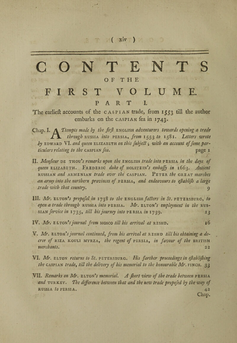 / ( xiv ) CONTENTS O F T H E FIRST VOLUME. PART I. The earliefl accounts of the Caspian trade, from 1553 till the author embarks on the Caspian fea in 1743. Chap. I. A ’Ttempts made hy the Jirji English adventurers towards opening a trade JLV through'R.vssiA into Persia, from 1553 1581. Letters wrote hy EDWARD VI. and queen Elizabeth on this fuhjehi \ with an account of fame par¬ ticulars relating to the Caspian fea. page i n. Monfteur de thou’j remarks upon the English trade into Persia in the days of ELIZABETH. Frederic duke of UQL%T:i.n<ds embajfy in 1663. Antient RUSSIAN and Armenian trade over the Caspian. Peter the great marches an army into the northern provinces of Persia, and endeavours to ejiabliflj a large trade with that country. 9 ill. Mr. eltonV propofal in 1738 to the fablors in St. Petersburg, to open a trade through Russia into Persia. Mr. elton’j employment in the Rus¬ sian fervice in 1735, till his journey into Persia in 1739. 13 IV. Mr. 'Ei.TQvdsjournal from uosco till his arrival reshd. . 16 V. Mr. eltonV journal continued^ from his arrival at reshd till his obtaining a de¬ cree of RiZA KOULi MYRZA, the regent of persia, in favour of the British merchants. 2 2 VI. Mr. ELTON returns to St. Petersburg. ' His farther proceedings in ejiablifhing the CASPIAN tradey till the delivery of his memorial to the honourable Mr. finch. 33 ✓ yil. Remarks on Mr. elton’j memorial. A fhort view of the trade between persia and TURKEY, ^he difference between that and the new trade propofed by the way of RUSSIA to PERSIA. 42 Chap.