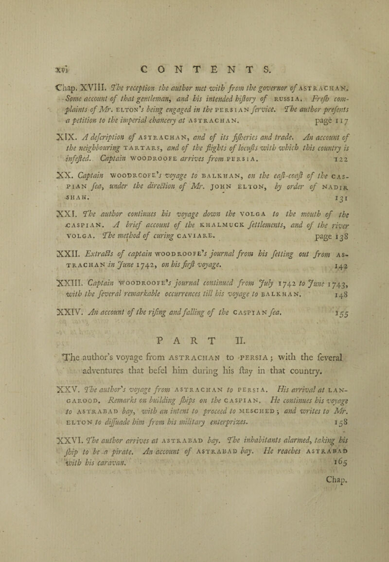 Chap. XVIII. reception the author met with from the governor ^/astracha^j. ‘Some account of that gentleman, and his intended hijlory of Russia. Frejh com¬ plaints of Mr. ELTON’j being engaged in the’P'eks lAi^ifervice. The author prefents a petition to the imperial chancery at astrachan. page 117 XIX. A defcrlption c/astrachan, and of its fijheries and trade. An account of the neighbouring tartars, and of the flights of locufts with which this country is inf eft ed. Captain woodroofe arrives from p e r s i a . 122 XX. Captain woodrcofe’j voyage to balkhan, on the eaft-coafl of the cas- • piAN fea, under the dirediion of Mr. John el ton, by order of nadir SHAH. 131 XXI. F'he author continues his voyage down Volga to the mouth of the x; ASP I an. a brief account of the khalmuck fettlements, and of the river VOLGA. Fhe method of curing caviare. page 138 XXII. Extracts of captain vcoo'dkoo^C’s journal from his fetting out from as- T R Ac H AN i;? June 1742, on his flrft voyage. 142 XXIII. Captain woodroofeV journal continued from July 1742 to June 1743, with the feveral remarkable occurrences till his voyage /o balkhan. 148 XXIV. An account of the rifling and falling of the Caspian fea, 155 PART II. The author’s voyage from astrachan to 'Persia 3 with the feveral adventures that befel him during his flay in that country. XXV. Fhe author''s voyage from astrachan to Persia. Uis arrival at lan- G A rood. Remarks on building fhips on the CAsriA'a. He continues his voyage to astrabad bay,' with an intent to proceed to mesched ; and writes to Mr. ELTON dijfuade him from his military enterprizes. 158 XXVI. Fhe author arrives at astrabad bay. 'Fhe inhabitants alarmed, taking his ■ Jhip to be-a pirate. An account of astrabad bay. He reaches astrabad • 'with his caravan. ' • , 165