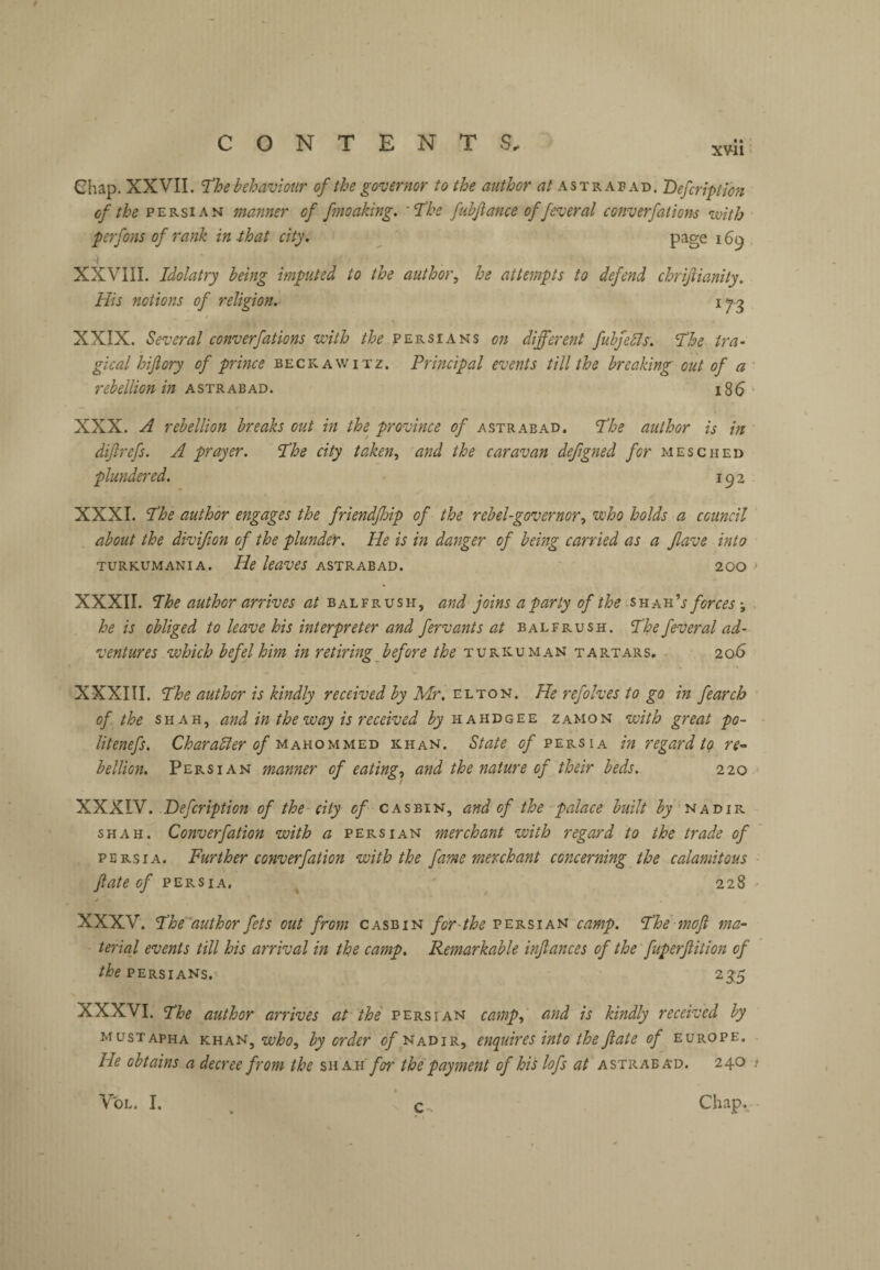 xvii > Chap. XXVII. ^he behaviour of the governor to the author astrabad. Defcription of the PERSIAN manner of fmoaking. '‘The fuhfiance of fever al converfations ivith perfons of rank in -that city. page 169 , XXVIII. Idolatry being imputed to the author^ he attempts to defend chrijiianity. His notions of religion. 17-g XXIX. Several converfations with Persians on different fubjells. The tra¬ gical hijlory of prince beckawitz. Principal events till the breaking out of a ’ rebellion in ASTRABAD. 186 - XXX. A rebellion breaks out in the province of astrabad. The author is in difrefs. A prayer. The city taken., and the caravan deftgned for mesched plundered. 192 XXXI. The author engages the friendjhip of the rebel-governor, who holds a council about the divifion of the plunder. He is in danger of being carried as a Jlave into TURKUMANIA. He kaveS ASTRABAD. 200 > XXXII. The author arrives at balfrush, and joins a party of the -snAn''s forces, he is obliged to leave his interpreter and fervants at balfrush. The fever al ad¬ ventures which befel him in retiring before the turkuman tartars. 206 XXXIII. The author is kindly received by Mr. He refolves to go in fearch of the SHAH, and in the way is received by hahdgee zamon with great po- litenefs. Charadler of mahommed khan. State of Persia in regard to re-- hellion, Persian manner of eating, and the nature of their beds. 220 * XXXIV. Defcription of the city casbin, and of the palace built nadir shah. Converfation with a Persian merchant with regard to the trade of PERSIA. Further converfation with the fame merchant concerning the calamitous fate of PERSIA. ^ ' 228 XXXV. The'authorfets out from casbin for-the Persian camp. The moji ma¬ terial events till his arrival in the camp. Remarkable infances of the fuperfitlon of PERSIANS. 235 XXXVI. The author arrives at the Persian camp, and is kindly received by mustapha KUA'ii,who, by order nadir, enquires into theJiate of Europe. He obtains a decree from the sw ah' for the payment of hi Hofs at astraba'D. 240 ; Chap. - VoL. I. c
