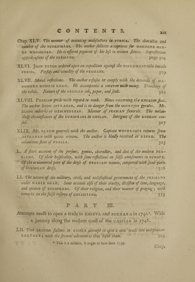 XIX Chap. XLV. Th manner of executing malefaSIors in Persia. 1‘he charaBer and nmnhtt' of the turkumans. The author folUcits a reprieve for hard gee myr- ZA mahommed. He is offered payment of his lofs in women jlaves, Superftitioiis- apprehenfions of the Persians; page 304 XL.VI. John elton ordered upon an expedition againji the Turkomans who invade PERSIA. Perfidy and venality of the Persians. 309- XLVII. Moral reflections. The author refufes ter comply with the demands of ma- HOMMED HUSSEIN KHAN. He accompanks a caravan with money. Treachery of the r eh els. Nature Persian mk^ paper ^ a'nd feals. ^12 « XLVIII. Persian pride with regard to rank. News concerning the' English The author leaves astrabad, and is in danger from the ogvki: ]oy pyrates.., Mr.. ELTON embarks at meschedezar. Manner of Persian funerals. The melan-> choly circumfiatices of the Europeans in ghilan. Intrigues of the Russian con^ fill. 317 XLIX. Mr. ELTON quarrels with the author. Captain woodroofe returns from astrabad with 9000 crowns. The author is kindly received at reshd. The calamitous fate <9^ Persia. 323 r E. A floort account of the perfons.^ genius., character, and diet of the modern per- s IA N s. Of their hofpitality, with fome 'reflections on falfe amufernents in Europe. Of the ornamental part of the drefs of Persian women, compared with fom'e parts > ^European drefs. 328 • LI. The nature of the military, civil, and ecclefiaftical government of the Persians under nadir shah. Some account alfo of their cruelty, divifion of time, language,, and opinion of Europeans. Of their religion, and their manner of praying; with remarks on the falfe referve Christians. 335 PART III. Attempts made to open a trade to khieva and bokhar Ain 1740®. With a journey along the weflern coaft of the Caspian in 1746. LII. Two BRITISH factors in Russia attempt to open a new trade into independent TARTARYj with the fcvcral aclveutures that hefeT them. ' ‘345 * This is a millake, it ought to have been 1739; ' . Chap;