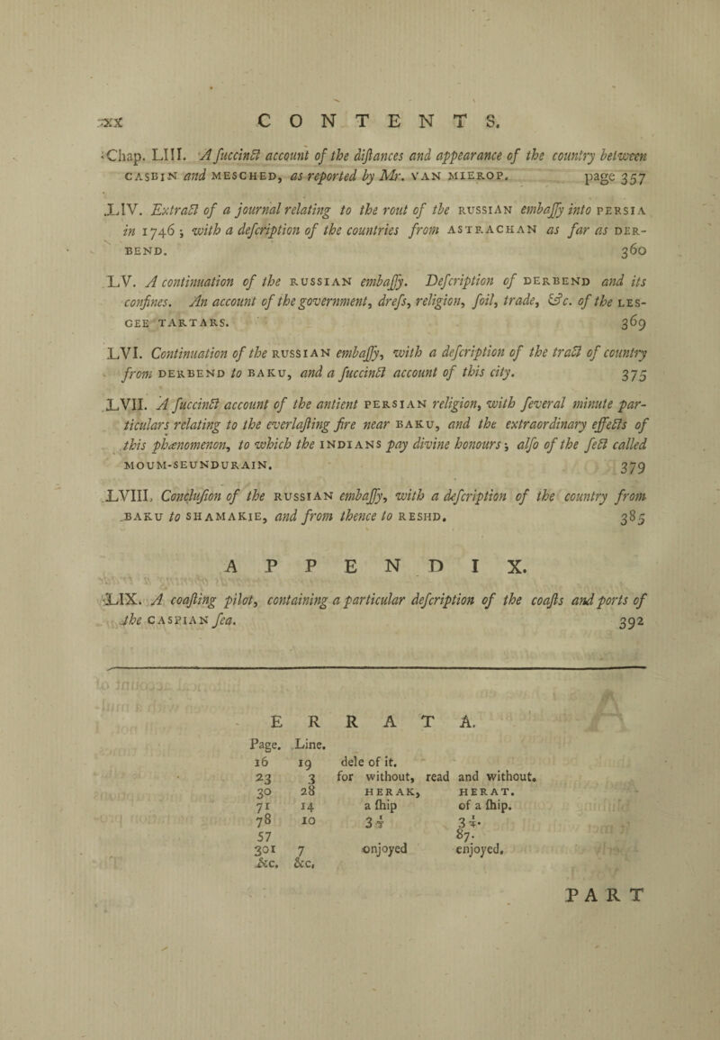 ' Chap. LI 11. 'A fuccinSi account of the diftances and appearance of the country between CASBiN and MESCHED, as reported by Mr. van mierop, page 357 XIV. KxtraSl of a journal relating to the rout of tbe Russian embafjy into ve'rsia in iy4.6with a defcription of the countries from astp.achan as far as der~ ^ BEND. 360 LV. A continuation of the Russian embajjy. Defcription of derbend and its confines. An account of the government, drefs, religion., foil, trade, &c. of the les- GEE TARTARS. 369 LVI. Continuation of the Russian embaffy, with a defcription of the tradl of country • from DERBEND to BAKU, and a fuccindl account of this city. 375 .XVII. A fuccinSl account of the antient Persian religion, with feveral minute par¬ ticulars relating to the everlajiing fire near baku, and the extraordinary efifedfs of .this phenomenon, to which the pay divitie honoursalfo of the fedl called moum-seundurain. 379 .XVIIL Conclufion of the Russian embaffy, with a defcription of the country from .BAKU to shamakie, and from thence to reshd. 385 APPEN DIX. 'XIX. A coafting pilot, containing a particular defcription of the coafis and ports of jhe CASPIAN fea. 392 E R R A T A. Page. Line. 16 19 dele of it. - 3 for without, read and without. 30 28 HER AK; > HERAT. 14 a (hip of a fhip. 78 10 34 3t- 57 87. 301 7 enjoyed enjoyed. ^c. &c, PART