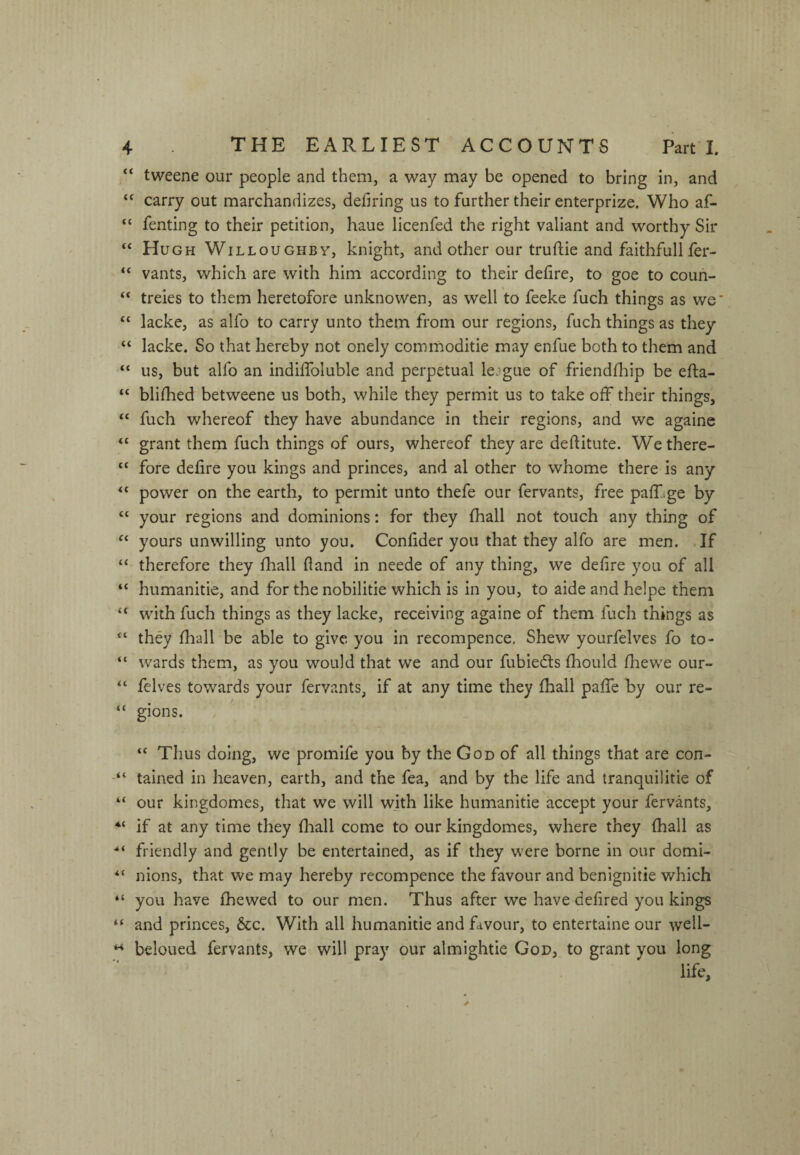 “ tweene our people and them, a way may be opened to bring in, and “ carry out marchandizes, deiiring us to further their enterprize. Who af- “ fenting to their petition, haue licenfed the right valiant and worthy Sir “ Hugh Willoughby, knight, and other our truftie and faithfull fer- “ vants, which are with him according to their dehre, to goe to coun- “ treies to them heretofore unknowen, as well to feeke fuch things as we* “ lacke, as alfo to carry unto them from our regions, fuch things as they “ lacke. So that hereby not onely commoditie may enfue both to them and “ us, but alfo an indilfoluble and perpetual league of friendfliip be efta- “ blhhed betweene us both, while they permit us to take off their things, “ fuch whereof they have abundance in their regions, and we againe “ grant them fuch things of ours, whereof they are deftitute. Wethere- “ fore defire you kings and princes, and al other to whome there is any ‘‘ power on the earth, to permit unto thefe our fervants, free paff-ge by “ your regions and dominions: for they fhall not touch any thing of “ yours unwilling unto you. Confider you that they alfo are men. If ‘‘ therefore they fhall fland in neede of any thing, we defire you of all “ humanitie, and for the nobilitie which is in you, to aide and helpe them “ with fuch things as they lacke, receiving againe of them fuch things as they fliall be able to give you in recompence. Shew yourfelves fo to- “ wards them, as you would that we and our fubiedts fhould fliewe our- “ felves towards your fervants, if at any time they fhall paffe by our re- “ gions. “ Thus doing, we promife you by the God of all things that are con- tained in heaven, earth, and the fea, and by the life and tranquilitie of “ our kingdomes, that we will with like humanitie accept your fervants, if at any time they fhall come to our kingdomes, where they fhall as friendly and gently be entertained, as if they were borne in our domi- “ nions, that we may hereby recompence the favour and benignitie which “ you have fhewed to our men. Thus after we have defired you kings “ and princes, &c. With all humanitie and favour, to entertaine our wcH- beloued fervants, we will pray our almightie God, to grant you long
