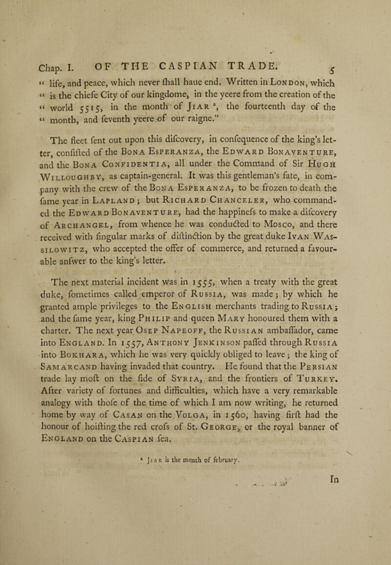 f Chap. I. OF THE CASPIAN TRADE. ^ “ life, and peace, which never fhall haue end. Written in London, which « is the chiefe City of our kingdome, in the yeere from the creation of the “ world 5515, in the month of Jiar % the fourteenth day of the “ month, and feventh yeere of our raigne.” The fleet fent out upon this difcovery, in confequence of the king’s let¬ ter, confifled of the Bona Esperanza, the Edward Bonaventure, and the Bona Confidentia, all under the Command of Sir Hugh Willoughby, as captain-general. It was this gentleman’s fate, in com¬ pany with the crew of the Bona Esperanza, to be frozen to death the fame year in Lapland ; but Richard Chanceler, who command¬ ed the Edward Bonaventure, had the happinefs to make a difcovery of Archangel, from whence he was conducted to Mosco, and there received with Angular marks of diflindtion by the great duke Ivan Was- siLowiTz, who accepted the oiFer of commerce, and returned a favour¬ able anfwer to the king’s letter. 4 The next material incident was in 1555, when a treaty with the great duke, fometimes called emperor of Russia, was made; by which he granted ample privileges to the English merchants trading to Russia; and the fame year, king Philip and queen Mary honoured them with a charter. The next year Osep Napeoff, the Russian ambalTador, came into England. In 1557, Anthony Jenkinson pafled through Russia into Bokhara, which he was very quickly obliged to leave j the king of SamarcAND having invaded that country. He found that the Persian trade lay mofl: on the fide of Syria, and the frontiers of Turkey. After variety of fortunes and difficulties, which have a very remarkable analogy with thofe of the time of which I am now writing, he returned home by way of Casan on the Volga, in 1560, having firfl: had the honour of hoifling the red crofs of St. George^ or the royal banner of England on the Caspian fea. * JIA R is the month of february. V