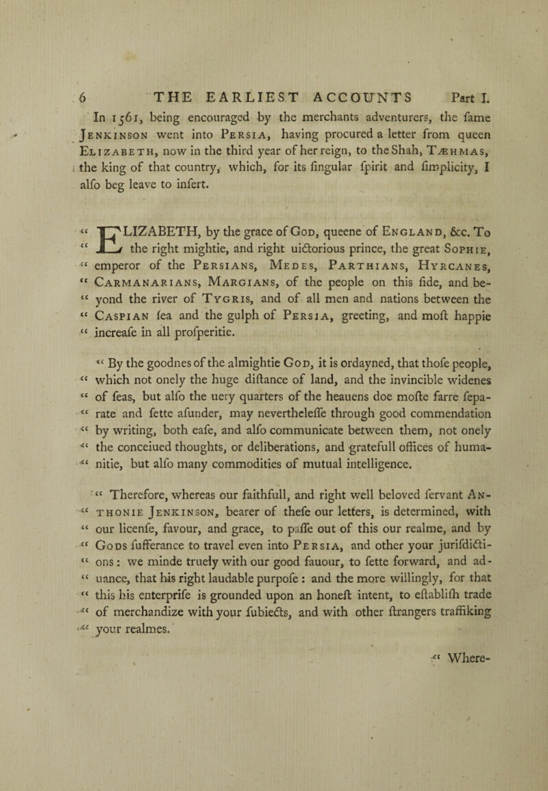 In 1561, being encouraged by the merchants adventurers, the fame Jenkinson went into Persia, having procured a letter from queen Elizabeth, now in the third year of her reign, to the Shah, T^hmas, i the king of that country,- which, for its lingular fpirit and fimplicity, I alfo beg leave to infert. A * « T^LIZABETH, by the grace of God, queene of England, &c. To “ J_j the right mightie, and right uidtorious prince, the great Sophie, -emperor of the Persians, Medes, Parthians, Hyrcanes, “ CarmanariANS, Margians, of the people on this fide, and,be- “ yond the river of Tygris, and of all men and nations between the “ Caspian fea and the gulph of Persia, greeting, and moll happie “ increafe in all profperitie. By the goodnes of the almightie God, it Is ordayned, that thofe people, • “ which not onely the huge dillance of land, and the invincible widenes “ of feas, but alfo the uery quarters of the heauens doe molle far re fepa- ‘‘ rate and fette afunder, may neverthclelfe through good commendation 'by writing, both eafe, and alfo communicate between them, not onely the conceiued thoughts, or deliberations, and gratefull offices of huma- nitie, but alfo many commodities of mutual intelligence. Therefore, whereas our faithfull, and right well beloved fervant An- T HON IE Jenkinson, bearer of thefe our letters, is determined, with “ our licenfe, favour, and grace, to palTe out of this our realme, and by “ Gods fufferance to travel even into Persia, and other your jurifdidi- “ ons: we minde truely with our good fauour, to fette forward, and ad- “ uance, that his right laudable purpofe : and the more willingly, for that • this his enterprife is grounded upon an honell intent, to eftablilh trade of merchandize with your fubie^ls, and with other llrangers traffiking .■u your realmes.’ Where-