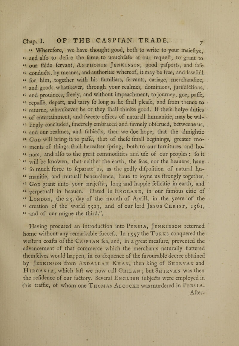 “ Wherefore, we have thought good, both to write to your maieflye, “ and alfo to defire the fame to uouchfafe at our requeft, to grant to “ our faide fervant, Anthonie Jenkinson, good pafports, and fafe “ conductsj by meanes, and authoritie whereof, it may be free, and lawfull “ for him, together with his familiars, fervants, cariage, merchandize, “ and goods whatfoever, through your realmes, dominions, jurifdidions, “ and prouinces, freely, and without impeachment, to journey, goe, paffe, “ repaffe, depart, and tarry fo long as he fiiall pleafe, and from thence to “ returne, whenfoever he or they fhall thinke good. If thefe holye duties “ of entertainment, and fweete offices of naturall humanitie, maybewil- “ lingly concluded,.fincerely embraced and firmely obferued, betweene us, “ and our realmes, and fubiedls, then we doe hope, that the almightie God will bring it to paffe, that of thefe fmall beginings, greater mo- “ ments of things fhall hereafter fpring, both to our'furnitures and ho- “ nors, and. alfo to the great commodities and ufe of our peoples : fo it “ v/ill be knowen, that neither the earth, the feas, nor the heauens, haue ‘‘ fo much force to feparate us, as the godly difpofition of natural hu- “ manitie, and mutuall beneuolence, haue to ioyne us ffrongly together. God grant unto your majeftiei long and happie felicitie in earth, and “ perpetuall in heauen. Dated in England, in our famous citie of “ London, the 25. day of the month of Aprill, in-the yeere of the creation of the world 5523, and of our lord Jesus Christ, 1561, -and of our raigne the third.. Having procured an introdu(5lion into Persia, Jenkinson returned home without any remarkable fuccefs. In 1557 the Turks conquered the weftern coafls of the Caspian fea, and, in a great meafure, prevented the advancement of that commerce which the merchants naturally flattered themfelves would happen, in confequence of the favourable decree obtained by Jenkinson from Abdallah Khan, then king of Shirvan and H IRC AN I A, which laft we now call Ghilan 3 but Sh irvan was then the refidence of our fa(5lory. Several English fubjed;s were employed in this traffic, of whom one Thomas Alcocke v/asmurdered in Persia. After-