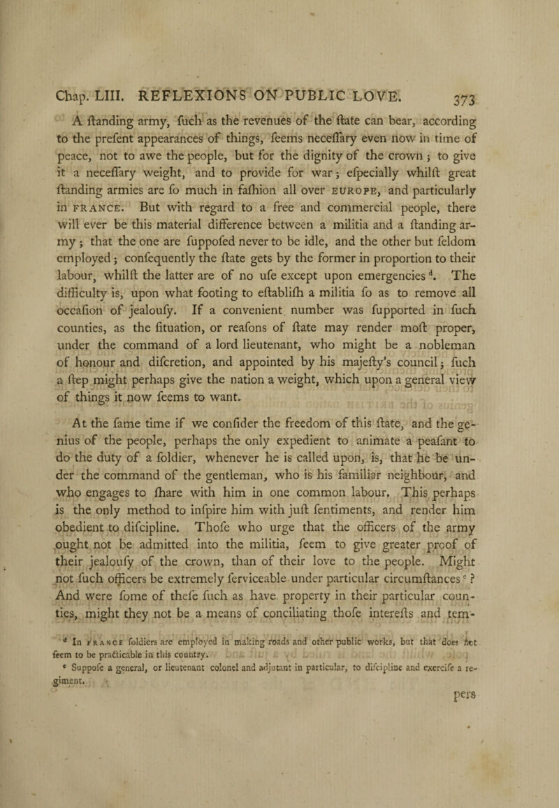 A ftanding army, fuch as the revenues of the ftate can bear, according to the prefent appearances of things, feems neceflary even now in time of peace, not to awe the people, but for the dignity of the crown to give it a neceffary weight, and to provide for war; efpecially whilft great ftanding armies are fo much in fafhion all over Europe, and particularly in FRANCE. But with regard to a free and commercial people, there will ever be this material difference between a militia and a ftanding ar¬ my j that the one are fuppofed never to be idle, and the other but feldom employed 5 confequently the ftate gets by the former in proportion to their labour, whilft the latter are of no ufe except upon emergencies The difficulty is, upon what footing to eftablifh a militia fo as to remove all occafion of jealoufy. If a convenient number was fupported in fuch counties, as the fituation, or reafons of ftate may render moft proper, under the command of a lord lieutenant, who might be a nobleman of honour and difcretion, and appointed by his majefty’s council 5 fuch a ftep might perhaps give the nation a weight, which upon a general vie w of things it now feems to want. At the fame time if we conftder the freedom of this ftate, and the ge¬ nius of the people, perhaps the only expedient to animate a peafant to do the duty of a foldier, whenever he is called upon, is, that he be un- . der the command of the gentleman, who is his familiar neighbour, and who engages to fhare with him in one common labour. This perhaps is the only method to infpire him with juft fentiments, and render him obedient to difcipline. Thofe who urge that the officers of the army ,ought not be admitted into the militia, feem to give greater proof of their jealoufy of the crown, than of their love to the people. Might not fuch officers be extremely ferviceable under particular circumftances ® ? And were fome of thefe fuch as have, property in their particular coun¬ ties, might they not be a means of conciliating thofe interefts and tem- ^ In FRANCE foldiers arc employed in making roads and other public works, but that does hct feem to be pradticable in this country. . . * Suppofe a general, or lieutenant colonel and adjutant in particular, to difcipline and exercife a re¬ giment. pers /