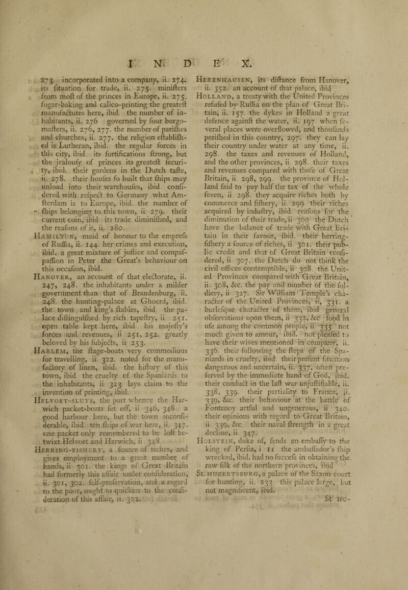 273. incorporated into a company, li. 274. its fituation for trade, ii. 275. minifters from moftof the princes in Europe, ii. 275. fugar-baking and calico-printing the greateil nianufadlures here, ibid, the number of in¬ habitants, ii. 276 governed by four burgo- mafters, ii. 276, 277. the number of parifhes and churches, ii. 277. the religion eltablifli- ed is Lutheran, ibid, the regular forces in this city, ibid, its fortifications ftrong, but the jealoufy of princes its greateffc fecuri- ty, ibid, their gardens in the Dutch tafte, ii. 278. their houfes fo built that fhips may unload into their warehoufes, ibid, confi- dered with rcfpcct to Germany what Am- fterdam is to Europe, ibid, the number of »» fhips belonging to this town, ii 279. their current coin, ibid its trade diminijQied, and the rcafons of it, ii. 280. Hamilton, maid of honour to the emprefs ofRuflia, ii. 144. her crimes and execution, ibid., a great mixture of juftice and compaf- paffion in Peter the Great’s behaviour on this occafion, ibid. Hanover, an account of that ele(3:orate, ii. 247, 248. the inhabitants under a milder government than that of Brandenburg, ii. 248. the hunting-palace at Ghoerd, ibid, the town and king’s ftables, ibid the pa¬ lace diftinguifiied by rich tapeftry, ii. 251. open table kept here, ibid his majefty’s forces and revenues, ii 251, 252. greatly beloved by his fubjedfs, ii 253. Harlem, the ftage-boats very commodious for travelling, ii. 322- noted for the manu¬ factory of linen, ibid, the hiftory of this town, ibid, the cruelty of the Spaniards to the inhabitants, ii 323. lays claim to the invention of printing, ibid. Helvoet-sluys, the port whence the Har¬ wich packet-boats fet off, ii. 346, 348 a good harbour here, but the town iaconfi- derable, ibid ten fhips of war here, ii. 347. one packet only remembered to be loft be¬ twixt Helvoet and Harwich, ii 348. Herring-fiskery, a fcurce of riches, and gives employment to a great number of hands, ii 301. the kings of Great Britain had formerly this affair under confideration, ii. 301, 302. felf-prcfei-vation, and a regard to the poor, ought to quicken to the coiifi- deration of this affair, ii. 302. . . Herenhausen, its dlflance from Hanover, ii. 352. an account of that palace, ibid Holland, a treaty with the L^nited Provinces refufed by Ruffia on the plan of Great Bri¬ tain, ii. 157. the dykes in Holland a great defence againft the water, ii. 197. when fe- veral places were overflowed, and thoufands perifhed in this country, 297. they can lay their country under water at any time, ii. 298. the taxes and revenues of Holland, and the other provinces, ii 298. their taxes and re-v'enues compared with thofe of Great Britain, ii. 298, 299. the province of Hol¬ land faid to pay half the tax of the whole feven, li 298, they acquire riches both by commerce and fifhery, ii. 299. their riches acquired by induftry, ibid, reafons for the diminution of their trade, ii 360 the Dutch have the balance of trade with Great Bri¬ tain in their favour, ibid, their herring- fifhery a fource of riches, ii. 301. their‘pub¬ lic credit and that of Great Britain confi- dered, ii 307. the Dutch do not think the civil offices contemptible, ii 308. the Unit¬ ed Provinces compared with Great Britain, ii. 308, &c. the pay and number of the fol- diery, ii 327. Sir William Temple’s cha- radfer of the United Provinces, ii, 331. a burlefque charadfer of them, ibid general obfervations upon them, ii 332, See' food in life among the common people, ii. 335. not much given to amour, ibid, not pleafed to have their wives mentioned iii company, ii. 336. their following the fteps of the Spa¬ niards in cruelty, ibid', their prefent fituation dangerous and uncertain, ii. 337. often pre¬ ferred by the immediate hand of God, ibid, their condudt in the laft war unjufiifiable, ii. 338, 339. their partiality to France, ji. 339, &c. their behaviour at the battle of Fontenoy artful and ungenerous, ii 340. their opinions with regard to Great Britain, ii. 339, Sec. their naval firength in a great decline, ii. 347. floLSTEiN, duke of, fends an embafiy to the king of Perfia, i 11 the ambafl'ador’s fnip wrecked, ibid, had no fuccels in obtaining the. raw filk of the northern provinces, ibid St. HUEERTSBURG,a palace of the Saxon court for hunting, ii. 233 this palace large, but not magnificent, ibid. St HU-