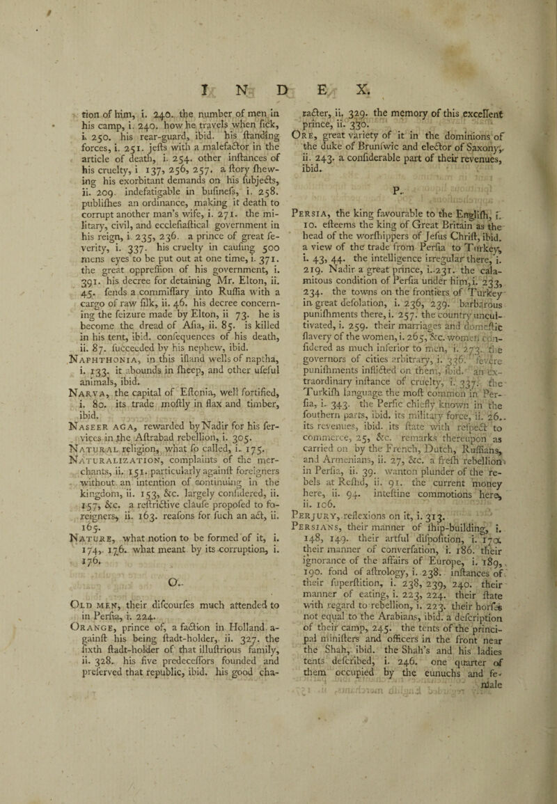 t INDEX. tion of him, i. 240. the number of men In his camp, i. 240. how he travels when fick, K 250. his rear-guard, ibid, his ftanding forces, i. 251. jefts with a malefadfor in the article of deatli, i. 254. other inftances of his cruelty, i 137, 256, 257. a ftory {hew¬ ing his exorbitant demands on his fubjeiSfs, ji. 209. indefatigable in bufinefs, i. 258. publifhes an ordinance, making it death to corrupt another man’s wife, i. 271. the mi¬ litary, civil, and ecclefiaftical government in his reign, i. 235, 236. a prince of great fe- verity, i. 337. his cruelty in caufing 500 mens eyes to be put out at one time, i. 371. the great oppreffion of his government, i. 291. his decree for detaining Mr. Elton, ii, 45. fends a commifTary ijito Ruflia with a cargo of rav/ filk, ii. 46. his decree concern¬ ing the feizure made by Elton, ii 73. he is become the dread of Afia, ii. 85. is killed in his tent, ibid, confequences of his death, ii. 87. fuccecded by his nephew, ibid. ,Naphthonia, in this illand wells of naptha, i. 133. it abounds in fheep, and other ufeful animals, ibid. Narva, the capital of Elicnia, well fortified, i. 80. its trade moilly in flax and timber, ibid. Naseer aga, rewarded byNadIr for his fer- vices in .the Aftrabad rebellion, i. 305. Natural religion, what fo called, i. 175. Naturalization, complaints of the mer¬ chants, ii. 151, particularly againft foreigners without, an intention of sontinukig in the kingdom, ii. 153, See. largely confidered, ii. 157, Sec. a reftridtive claufe propofed to fo¬ reigners^ ii. 163. reafons for fuch an a£l, ii. 165. Nature, what notion to be formed of it, i. 174,. 176. what meant by its corruption, i. 176. O.. Old men, their difeourfes much attended to in Perfta, i. 224. Orange, prince of, a fadfion in Holland, a- gainfl: his being ftadt-holder,. ii. 327. the fixth ftadt-holder of that illuftrious family, ii. 328. his five predecefTors founded and prelerved that republic, ibid, liis good cha- radfer, ii, 329. the memory of this excellent prince, ii. 3^0. Ore, great variety of it in the dominions of the duke of Brunfwic and eledfor of Saxony;, ii. 243. a confiderable part of their revenues, ibid. P.. Persia, the king favourable to the Engllfh, i. 10. efteems the king of Great Britain as the bead of the worfhippers of Jefus Chrift, ibid, a view of the trade from Perfia to Tiirkev; L 43, 44. the intelligence irregular there,*!. 219. Nadir a great prince, i..23i. the cala¬ mitous condition of Perfia under him,i. 233, 234. the towns on the frontiers of Turkey in great defolation, i. 236, 239. barbarous punilhments there, i. 257^ the country uncul¬ tivated, i. 259. their marriages and do.meftic flavery of the women, i. 265, &c. womeri cpn- fidcred as much inferior to men, i. 273. ti e governors of cities arbitrary, i. 336. fevere punifhments inflidfed on them, ibid, an ex¬ traordinary inftance of cruelty, i. 337: the- Turkilh language the moft common in Per¬ fia, i. 343. the Perfic chiefly known in the fouthern parts, ibid, its military force, ii. 26.. its revenues, ibid, its ftate with refpedl to conmicrce, 25, Sec. remarks thereupon as carried on by the French, Dutch, Ruffians, and Armenians, ii. 27, Sec. a freih rebellion-i in Perfia, ii. 39. wanton plunder of the re¬ bels at Reflrd, ii. 91. the current money here, ii. 94. inteftine commotions here^ 11. 106. Perjury, refle.xions on It, i. 313. Persians, their manner of ihip-building, i. 148, 149. their artful difpofition, i. 17a. their manner of converfation, i. 186. their ignorance of the affairs of Europe, i.189,, 190. fond of aftrology, i. 238.. inftances of' their fliperftition, i. 238, 239, 240. their' manner of eating, i. 223, 224. their ftate with regard to rebellion, i. 223. their horfes not equal to the Arabians, ibid, a defeription of their camp, 245. the tents of the princi¬ pal minifters and officers in the front near the Shah,; ibid, the Shah’s and his ladies tents deferibed, i. 246. one quarter of them occupied by tlie eunuchs and fe¬ male