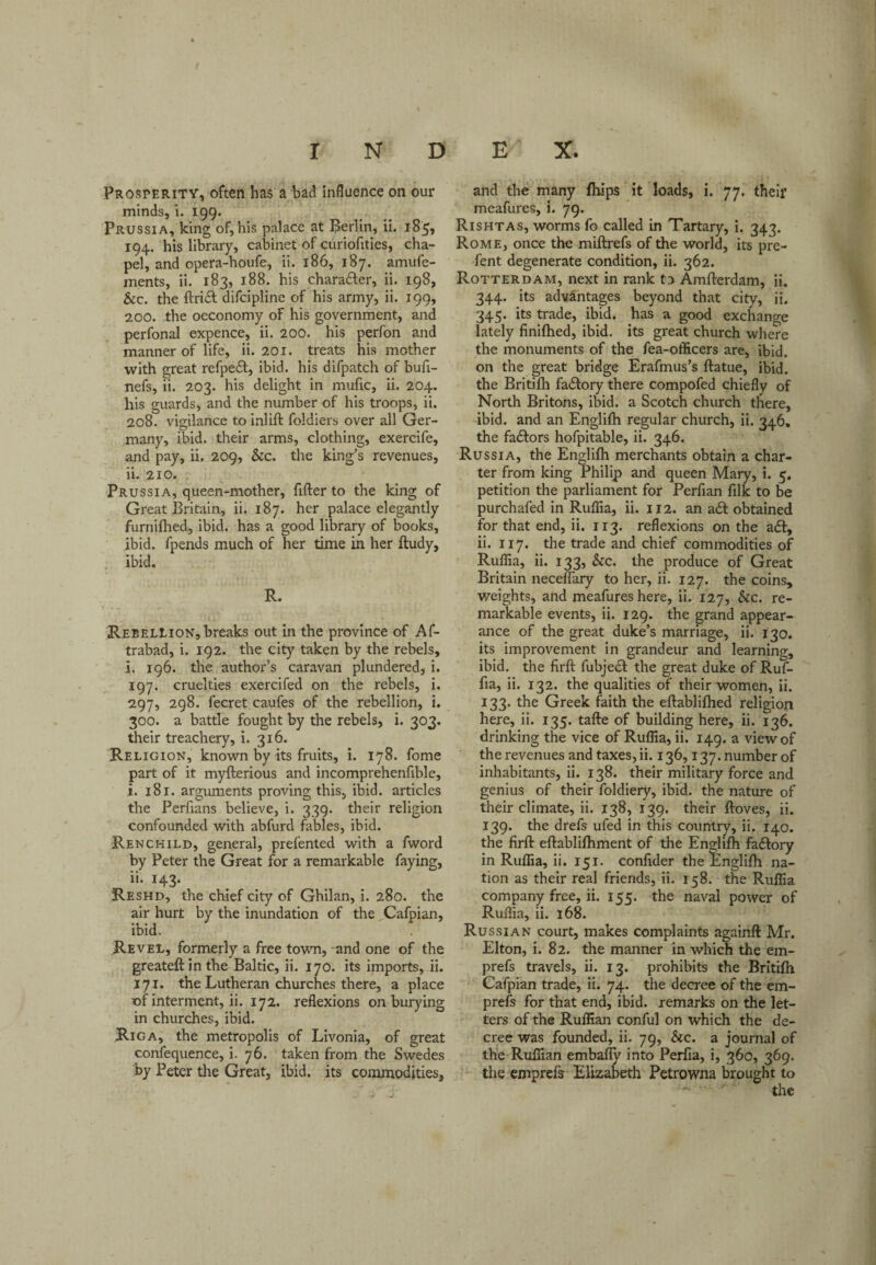 Prosperity, often has a bad influence on our minds, i. 199. Prussia, king of, his palace at Berlin, ii. 18^, 194. his library, cabinet of curiofities, cha¬ pel, and opera-houfe, ii. 186, 187. amufe- ments, ii. 183, 188. his charaifer, ii, 198, &c. the ftrift difcipline of his army, ii. 199, 200. the oeconomy of his government, and perfonal expence, ii. 200. his perfon and manner of life, ii. 201. treats his mother with great refpeil, ibid, his difpatch of bufi- nefs, ii. 203. his delight in mufic, ii. 204. his guards, and the number of his troops, ii. 208. vigilance to inlift foldiers over all Ger¬ many, ibid, their arms, clothing, exercife, and pay, ii. 209, &c. the king's revenues, ii. 210. Prussia, queen-mother, After to the king of Great Britain, ii. 187. her palace elegantly furniflied, ibid, has a good library of books, ibid, fpends much of her time in her ftudy, ibid. R. Rebellion, breaks out in the province of Af- trabad, i. 192. the city taken by the rebels, i. 196. the author’s caravan plundered, i. 197. cruelties exercifed on the rebels, i, 297, 298. fecret caufes of the rebellion, i. 300. a battle fought by the rebels, i. 303. their treachery, i. 316. Religion, known by its fruits, i. 178. fome part of it myfterious and incomprehenfible, i. 181. arguments proving this, ibid, articles the Perfians believe, i. 339. their religion confounded with abfurd fables, ibid. Renchild, general, prefented with a fword by Peter the Great for a remarkable faying, ii. 143. Reshd, the chief city of Ghilan, i. 280. the air hurt by the inundation of the Cafpian, ibid. Revel, formerly a free town, and one of the greateftinthe Baltic, ii. 170. its imports, ii. 171, the Lutheran churches there, a place of interment, ii. 172. reflexions on burying in churches, ibid. Riga, the metropolis of Livonia, of great confequence, i. 76. taken from the Swedes by Peter the Great, ibid, its commodities. and the many fhips it loads, i. 77. thelf meafures, i. 79. Rishtas, worms fo called in Tartary, i. 343. Rome, once the miftrefs of the world, its pre- fent degenerate condition, ii. 362. Rotterdam, next in rank to Amfterdam, ii. 344. its advantages beyond that city, ii. 345. its trade, ibid, has a good exchange lately finifhed, ibid, its great church where the monuments of the fea-officers are, ibid, on the great bridge Erafmus’s ftatue, ibid, the Britilh factory there compofed chiefly of North Britons, ibid, a Scotch church there, ibid, and an Englilh regular church, ii. 346, the fadlors hofpitable, ii. 346. Russia, the Englifli merchants obtain a char¬ ter from king Philip and queen Mary, i. 5, petition the parliament for Perfian filk to be purchafed in Ruflia, ii. 112. an adf obtained for that end, ii. 113. reflexions on the adf, ii. 117. the trade and chief commodities of Ruflia, ii. 133, See. the produce of Great Britain neceflary to her, ii. 127. the coins, v/eights, and meafures here, ii. 127, &c. re¬ markable events, ii. 129. the grand appear¬ ance of the great duke’s marriage, ii. 130. its improvement in grandeur and learning, ibid, the firft fubjedl the great duke of Ruf- fia, ii. 132. the qualities of their women, ii. 133. the Greek faith the eftabliflied religion here, ii. 135. tafte of building here, ii. 136. drinking the vice of Ruflia, ii. 149. a view of the revenues and taxes, ii. 136,137. number of inhabitants, ii. 138. their military force and genius of their foldiery, ibid, the nature of their climate, ii. 138, 139. their ftoves, ii. 139. the drefs ufed in this country, ii. 140. the firft eftabliftiment of the Englifh factory in Ruflia, ii. 151. conflder the Englifli na¬ tion as their real friends, ii. 158. the Ruflia company free, ii. 155. the naval power of Ruflia, ii. 168. Russian court, makes complaints againft Mr. Elton, i. 82. the manner in which the em- prefs travels, ii. 13. prohibits the Britifli Cafpian trade, ii. 74. the decree of the em- prefs for that end, ibid, remarks on the let¬ ters of the Ruffian conful on which the de¬ cree was founded, ii. 79, See. a journal of the Ruffian embally into Perfia, i, 360, 369. the emprefs Elizabeth Petrowna brought to