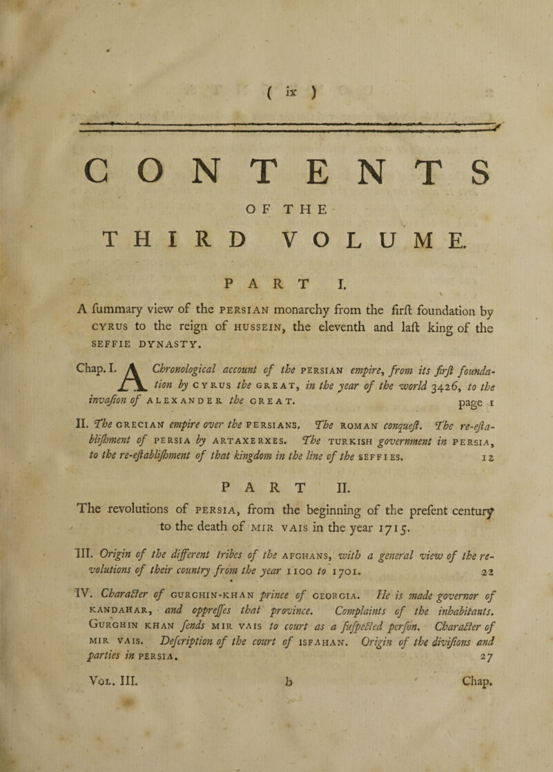 CONTENTS OF THE THIRD VOLUME. PARTI. % A fummary view of the Persian monarchy from the firft foundation by CYRUS to the reign of hussein, the eleventh and laft king of the SEFFIE DYNASTY. I Chap. I. A Chronological account of the Persian empire^ from its firji foufida- tion 4/ CYRUS GREAT, in the year of the world 3426, to the invajion ^Alexander the great. page i II. GRECIAN empire over the The roman conquejl. The re-efta- blifhment of Persia hy artaxerxes. The Turkish government in Persia, to the re’cftahlifhment of that kingdom in the line of //&<? seefi es, iz PART II. The revolutions of Persia, from the beginning of the prefent century to the death of mir vais in the year 1715. III. Origin of the different tribes of the Afghans, with a general view of the re¬ volutions of their country from the year I'loo /o 1701. 22 • IV. Charabler of gurghin-khan prince of Georgia, tie is made governor of KANDAHAR, • and opprefjcs that province. Complaints of the. inhabitants. Gurghin khan fends mir vais to court as a fufpebled perfm. Charadier of MIR vais. Defeription of the court of Isfahan. Origin of the divijions and parties in Persia, 27 VoL. Ill, b 9 Chap.