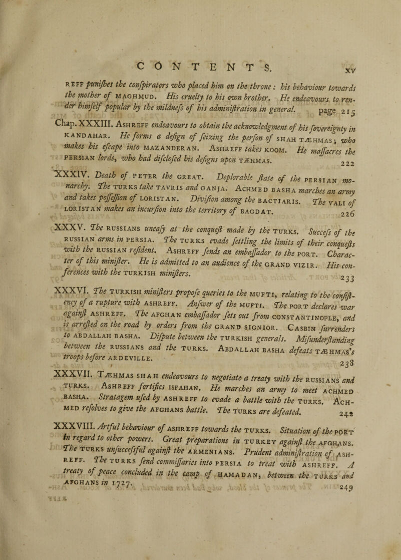 REFF putti/hes the confpirators who placed him on the throne: his behaviour towards the mother of maghmud. Eis cruelty to his own brother. He endeavours, to ren^ der himfelf popular by the mildnefs of his adminijlration in general, page 215 Chap. XXXIII. Ash REFF endeavours to obtain the acknowledgment of his fovereignty in KANDAHAR. He forms a deftgn of feizing the perfon of shah t^hmas; Who makes his efcape into mazanderan. Ashreff takes koom. He majfacres the • c PERSIAN lords-^ who had difclofed his dejlgns upon taihmas. dt dt dt ’XXXIV. Death of peter the great. Deplorable fate of the Persian mo¬ narchy. ne TURKS take tavris W ganja; Achme d b asha marches an army and takes poffeffion of loristan. Divijion among the bactiaris. The vali of LOR 1ST AN makes an incurfion into the territory of bag d at. 226 I XXXV. The RUSSIANS uneafy at the conquejl made by the Turks. Succefs of the RUSSIAN arms in Persia, The turks evade fettling the limits of their conquejls with the RUSSIAN reftdent. Ashreff fends an embaffador to the port. Charac¬ ter of this minifter. He is admitted to an audience of the grand vizir. His con¬ ferences with the TURKISH minifiers. ^ 233 XXXVI. The TURKISH minijlers propofe queries to the mufti, relating to the conjijl- ency^ of a rupture with ashreff. Anfwer of the mufti. The port declares war againjt ashreff. The Afghan embaffador fets out from Constantinople, and 2S^arreJted on the road by orders from the grand signior. Casein furrenders to ABDALLAH BASHA. Difpute between the Turkish generals. Mifunderjlanding between the Russians and the Turks. Abdallah basha defeats tmumas's troops before ar d e ville. # 238 XXXVII. T.EHMAS SHAH endcavours to negotiate a treaty with the Russians and TURKS. Ashreff fortifies Isfahan. He marches an army to meet achmed BASHA. Stratagem ufed by ashreff to evade a battle with the Turks. Ach¬ med refolves to give the Afghans battle. The turks are defeated, 242 XXXVIII. Artful behaviour of ashreff towards the turks. Situation of the port in regard to other powers. Great phparations in turkey againfi the Afghans. The TURKS unfiiccefsfidagainfi the Armenians. Prudent adminijlration ^/tash¬ reff. Phe TURKS fend commiJIaries into PERSIA to treat with ashreff. A treaty of peace concluded in the camp^ of amau an^ between the turks and AFGHANS/W 1727, . ,