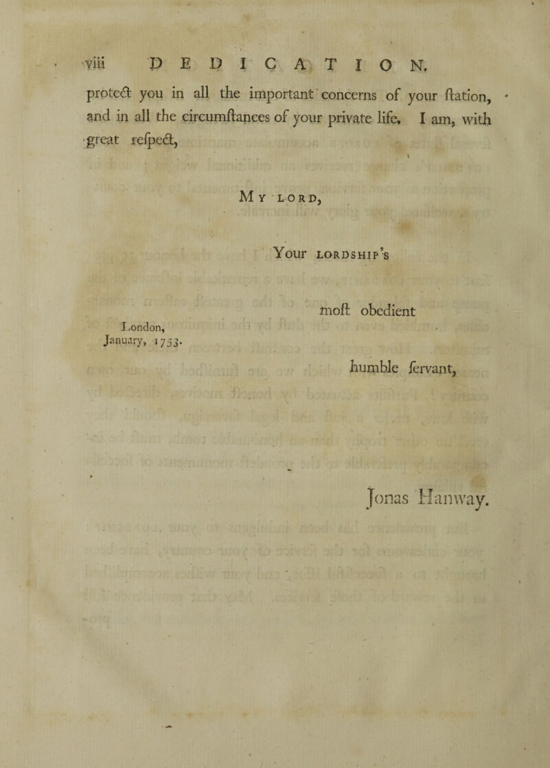 f • viii P E D I C A T I o N. proted you in all the important 'concerns of your ftation, ' and in all the circurnftances of your private life, I am, with 'great reiped. My lord, I.ondon, January, 1753. Your lordship’s moft obedient humble fervant, Jonas Han way.