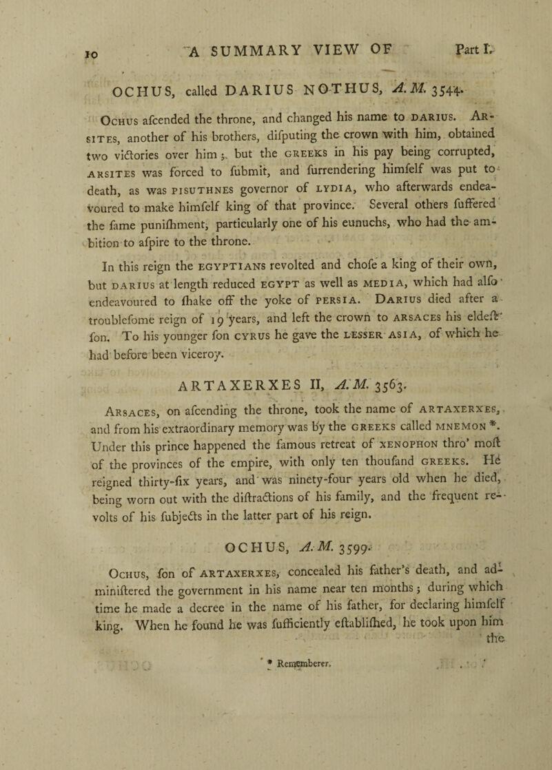 10 OCHUS, called DARIUS NOTHUS, OcHus afcended the throne, and changed his name to darius. Ar* SITES, another of his brothers, difputing the crown with him,. obtained two viaories over him 5. but the creeks in his pay being corrupted, arsites was forced to fubmit, and furrendering himfelf was put to-^ death, as was pisuthnes governor of lydia, who afterwards endea¬ voured to make himfelf king of that province; Several others fuffered' the fame punifhmenti particularly one of his eunuchs,,who had the am¬ bition* to afpire to the throne. In this reign the Egyptians revolted and chofe a king of their own, but DARIUS at length reduced egypt as well as media, which had alfo* endeavoured to fhake off the yoke of Persia. Darius died after a troublefome reign of 19'years, and left the crown to arsaces his eldeft^ fon. To his younger fon cyrus he gave the lesser-Asia,, of which he- had'before been viceroy. • ARTAXERXES II, 3563. Arsaces, on afcendihg the throne, took the name of artaxerxes,, and from his’extraordinary memory was by the Greeks called mnemon Under this prince happened the famous retreat of xenophon thro’ mofl of the provinces of the empire, with only ten thoufand Greeks. H6 reigned thirty-fix years, and' was ninety-four years old when he died,. being worn out with the diftradlions of his family, and the frecjuent le—■ volts of his fubje<5ts in the latter part of his reign. . OCHUS, 3599.- OcHUS, fon of ARTAXERXES,' concealed his father’s death, and ad- miniflered the government in his name near ten months; during which time he made a decree in the name of his father, for declaring himfelf king. When he found he was fufficiently eftablilhed, he took upon him ' • ' ^ - ■' • ■ ' ' the / * * Rememberer, ... ’ . .*