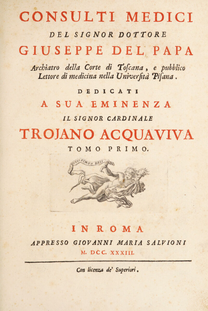 CONSULTI MEDICI DEL SIGNOR DOTTORE GIUSEPPE DEL PAPA Archtatro della Corte dì Stofcana, e pubblico Lettore di medicina nella Unfaerfità Tifana. DEDICATI A SUA EMINENZA IL SIGNOR CARDINALE T R O JAN O AC QUA VI VA TOMO PRIMO, IN ROMA APPRESSO GIOVANNI MARIA SALVIONI M. DCC XXXIII. Con licenza de* Superiori.