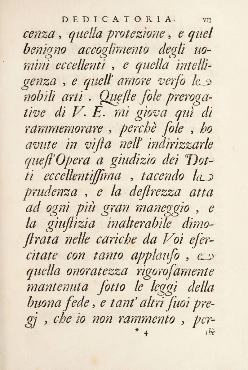 cenza, quella protezione, £ benigno accoglimento degli uo¬ mini eccellenti , £ quella intelli¬ genza , e quell amore verfo la.s> nobili arti . Quefle fole preroga¬ tive di V. E. mi giova qui di rammemorare , perchè fole , ho avute in vifia nell indirizzarle quefl Opera a giudizio dei Dot¬ ti eccellentiffuna , tacendo lalj> prudenza , ? /# deflrezza atta ad ogni più gran maneggio , la giufiizia inalterabile dirno- firata nelle cariche da Voi efer- citate con tanto applaufo , <U3 quella onoratezza rigorofamente mantenuta [otto le leggi della buona fede, ^ altri fuoi pre- 07 a che io non rammento , per-