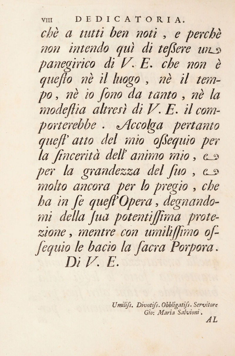 chè a tutti ben noti , e perchè non intendo qui di tefSere u?L3 panegirico di V* E. che non è queflo nè il luogo , nè il tem¬ po , nè io fono da tanto , nè la modeftia altresì di V, E. il com¬ porterebbe . Me colga pertanto queft' atto del mio oftequio per la fincerità dell’ animo mio, per la grandezza del fuo , molto ancora per lo pregio , che ha in fe queft3Opera, degnando¬ mi della Jua potentijftma prote¬ zione , mentre con umili(Jimo of- fequio le bacio la [aera Porpora. Di V. E. Umìlifs. Divotìfs. Obbligatifs. Servitore Gio: Maria Salvioni, AL