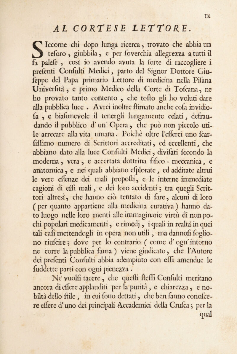 AL CORTESE LETTORE. Siccome chi dopo lunga ricerca, trovato che abbia un teforo , giubbila, e per foverchia allegrezza a tutti il fa palefe , così io avendo avuta la forte di raccogliere i prefonti Confulti Medici, parto del Signor Dottore Giu¬ seppe del Papa primario Lettore di medicina nella Pifana Uni verbi tà , e primo Medico della Corte di Tofoana, ne ho provato tanto contento , che tofto gli ho voluti dare alla pubblica luce . Avrei inoltre firmato anche cofa invidio- fa , e biafimevole il tenergli lungamente celati, defrau¬ dando il pubblico d’ un’ Opera, che può non piccolo uti¬ le arrecare alla vita umana • Poiché oltre befferei uno fcar- fiffimo numero di Scrittori accreditati, ed eccellenti, che abbiano dato alla luce Confulti Medici, dividati fecondo la moderna, vera , e accertata dottrina fifico - meccanica, e anatomica, e nei quali abbiano elplorate, ed additate altrui le vere eflenze dei mali propofti, e le interne immediate cagioni di effi mali, e dei loro accidenti 5 tra quegli Scrit¬ tori altresì, che hanno ciò tentato di fare, alcuni di loro ( per quanto appartiene alla medicina curativa ) hanno da¬ to luogo nelle loro menti alle immaginarie virtù di non po¬ chi popolari medicamenti, e rimedj, i quali in realtà in quei tali cali mettendogli in opera non utili, ma dannofi foglio- no riufeire j dove per lo contrario ( come d’ogn’ intorno ne corre la pubblica fama ) viene giudicato, che l’Autore dei prefonti Confulti abbia adempiuto con effi amendue le fuddette parti con ogni pienezza . Né vuoili tacere, che quelli fteffi Confulti meritano ancora di effere applauditi per la purità, e chiarezza, e no¬ biltà dello itile , in cui fono dettati, che ben fanno conofoe- re eflere d’uno dei principali Accademici della Crufca ; per la qual