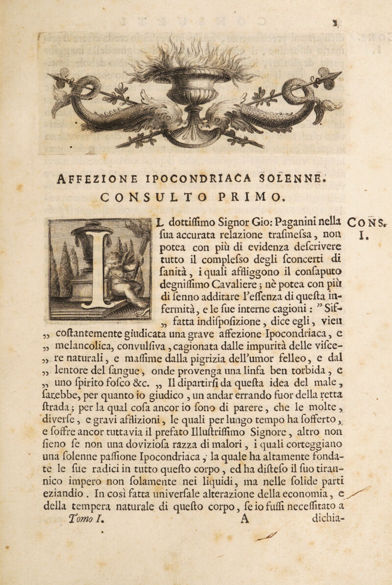 Affezione ipocondriaca solenne* CONSULTO PRIMO. L dottiflimo Signor Gio: Paganini nella C O N $* fua accurata relazione trafmefsa , non J. potea con più di evidenza defcrivere tutto il complefso degli fconcertì di fanità 5 i quali affliggono il confaputo degnilfimo Cavaliere ; nè potea con più di fenno additare relfenza di quella in¬ fermità) e le fue interne cagioni : ” Sif- )) fatta indifpofizione , dice egli , vien ,) collantemente giudicata una grave affezione Ipocondriaca, e „ melancolica, convulfiva, cagionata dalle impurità delle vifce- 3) re naturali 3 e maflime dalla pigrizia delfiumor febeo, e dal 3) lentore del fangue, onde provenga una linfa ben torbida , e 33 uno fpirito folco &c. „ II dipartirli da quella idea del male 3 farebbe, per quanto io giudico , un andar errando fuor della retta flrada; per la qual cofa ancor io fono di parere , che le molte, diverfe, e gravi afflizioni, le quali per lungo tempo ha fofferto y e foffre ancor tuttavia il prefato Illuftriflimo Signore, altro non fieno fe non una doviziofa razza di malori , i quali corteggiano una folenne paflione Ipocondriaca, la quale ha altamente fonda¬ te le fue radici in tutto quello corpo, ed ha diftefo il fuo tiran¬ nico impero non fidamente nei liquidi, ma nelle folide parti eziandio . In così fatta univerfale alterazione della economia 5 e della tempera naturale di quello corpo, fe io fuflì neceflìtato a Tomo h A dichia- • »