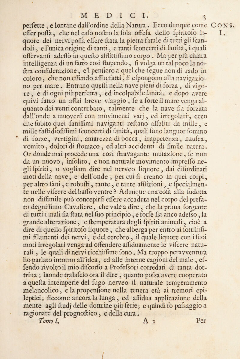 perfette , e lontane dalTordine della Natura . Ecco dunque come elfer polla, che nel cafo coltro la fola offefa dello fpiritofo li¬ quore dei nervi polla edere data la pietra fatale di tutti gli dan¬ doli 5 e Tunica origine di tanti , e tanti fconcerti di fallita, i quali o(Tervanii adelfo in quello afflittiflimo corpo . Ma per più chiara intelligenza di un fatto così ftupendo , fi volga un tal poco la co¬ ltra confiderazione, e’I penfiero a quel che fegue non di rado in coloro, che non ellendo aflùefatti, fi efpongono alla navigazio- no per mare . Entrano quelli nella nave pieni di forza , di vigo¬ re, e di ogni più perfetta , cd incolpabile lanità, e dopo avere quivi fatto un affai breve viaggio, fe a forte il mare venga al¬ quanto dai venti conturbato, talmente che la nave fìa forzata dalTonde a muoverli con movimenti varj , ed irregolari*, ecco chefubito quei fanilfimi naviganti reltano alfaliti da mille, e mille fallidiofillimi fconcerti di fanità, quali fono languor fommo di forze, vertigini, amarezza di bocca, inappetenza, naufea, vomito, dolori di llomaco , ed altri accidenti di limile natura» Or donde mai procede una così lira vagante mutazione, fe non da un nuovo, infolito, e non naturale movimento impreffo ne¬ gli {piriti, o vogliam dire nel nerveo liquore , dai difordinati moti della nave, e delTonde , per cui fi creano in quei corpi, per altro fani, e robulli, tante , e tante afflizioni, e fpecialmen- te nelle vifeere delbalfo ventre? Adunque unacofa alla fudetta non diifimile può concepirli edere accaduta nel corpo del prefa¬ to degnilfimo Cavaliere, che vale a dire , che la prima forgente di tutti i mali fia fiata nel fuo principio, e forfè fia anco adefso, la grande alterazione, e (temperatura degli fpiriti animali, cioè a dire di quello fpiritofo liquore, che alberga per entro ai fottiliffi- mi filamenti dei nervi, e del cerebro, il quale liquore con i fuoi moti irregolari venga ad offendere arduamente le vifeere natu¬ rali le quali di nervi ricchiflìme fono. Ma troppo pera vventura ho parlato intorno alTidea, ed alle interne cagioni del male , ef- fendo rivolto il mio difeorfo a Profefsori corredati di tanta dot¬ trina ; laonde tralafcio ora il dire , quanto polsa avere cooperato a quella intemperie del fugo nerveo il naturale temperamento melancolico, e la propenfione nella tenera età ai tremori epi- leptici; ficcoine ancorala lunga, ed aflidua applicazione della mente agli Itudj delle dottrine più ferie ; e quindi fo pafsaggio a ragionare del prognoltico, e della cura. Tomo L A 2 Per / CONS. I.