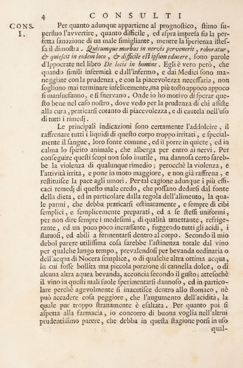 CON S* !• CONSULTI Per quanto adunque appartiene al prognoftico, ftimo fu- perfluo Favvertire, quanto difficile , ed afpra imprela fia la per¬ fetta fanazione di un male fimigliante , mentre la fperienza iftef- fa il dimoltra . Quìcumque morbus in nervis pervenerit, roboratur , & quìejcit in eodem loco , & difficile e fi ipfum educere, fono parole d Ippocrate nel libro De locis in homine . Egli è vero però , che quando fimili infermità e dalfinfermo, e dai Medici fono ma¬ neggiate conia prudenza, e con la piacevolezza neceffaria , non fogliono mai terminare infelicemcnte,ma più torto appoco appoco li manfuefanno, e fi fnervano . Onde io ho motivo di fperar que¬ llo bene nel cafo noftro , dove vedo per la prudenza di chi affitte alla cura, praticarli cotanto di piacevolezza, e di cautela nelfufo di tutti i rimedj. ' Le principali indicazioni fono certamente raddolcire , il raffrenare tutti i liquidi di quello corpo troppo irritati, e fpecial- mente il fangue, loro fonte comune , ed il porre in quiete , ed in calma lo fpirito animale, che alberga per entro ai nervi. Per confeguire quelli fcopi non folo inutile, ma dannofa certo fareb¬ be la violenza di qualunque rimedio ; perocché la violenza, e Fattività irrita, e pone in moto maggiore, e non già raffrena , e reftituifce la pace agli umori. Pertal cagione adunque i più effi¬ caci remedj di quello male credo, che portano dedurli dal fonte della dieta, ed in particolare dalla regola dell’alimento, la qua¬ le panni, che debba praticarli oftinatamente, e fempre di cibi femplici, e femplicemente preparati, ed a fe fteffi uniformi 5 per non dire fempre i medefimi, di qualità umettante, refrige¬ rante , ed un poco poco inzaffante , fuggendo tutti gli acidi, i flatuoli, ed abili a fermentarli dentro al corpo. Secondo il mio deboi parere utiliffima cofa farebbe faftinenza totale dal vino per qualche lungo tempo, prevalendoli per bevanda ordinaria o deifacquadiNocerafcmplice, o di qualche altra ottima acqua, in cui forte bollita una piccola porzione di cannella dolce, o di alcuna altra aquea bevanda, acconcia fecondo ilgufto; attefochè il vino in quelli mali fuole fperimentarfi dannofo , ed in partico¬ lare perchè agevolmente lì inacetifce dentro allo ftomaco , nè può accadere cofa peggiore, che Faugumento delFacidità, la quale pur troppo ftranamcnte è efaltata . Per quanto poi li afpetta alia farmacìa, io concorro di buona voglia nell7altrui pmdcntiffimo parere, che debba in quella ftagione porli in ufo