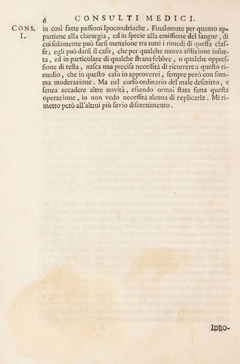 C O N S. in così fatte paflìoni Ipocondriache . Finalmente per quanto ap- I. partiene alla chirurgia, ed in fpecie alla emiflìone del (àngue, di cui folamente può farli menzione tra tutti i rimedj di quella claf- fe ; egli può darli il cafo, che per qualche nuova afflizione infor- ta, ed in particolare di qualche ftrana febbre, o qualche opprcf- fione di teda, nafca una precifa neceflità di ricorrere a quello ri¬ medio , che in quello calo io approverei, fempre però con forn¬ irla moderazione. Ma nel corfoordinario del maledefcritto, e lenza accadere altre novità, efsendo ormai Hata fatta quefta operazione , io non vedo neceifità alcuna di replicarla . Mi ri¬ metto però all’altrui più favio difcernimento. IDEO'