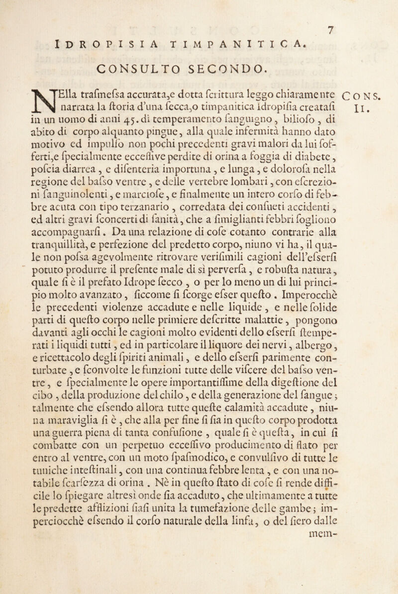 Idropisia timpanitica. CONSULTO SECONDO. NElla trafmefsa accurata,e dotta fciittura leggo chiaramente C O N S. narrata la ftoria d’una fecca,o timpanitica idropifia creatali j i. in un uomo di anni 45. di temperamento fanguigno, biliofo , di abito di corpo alquanto pingue, alla quale infermità hanno dato motivo ed impililo non pochi precedenti gravi malori da lui fol¬ lerei,e fpecialmente eccelli ve perdite di orina a loggia di diabete , pofcia diarrea , e difenteria importuna , e lunga , e dolorala nella regione del bafso ventre , e delle vertebre lombari , con efcrczio- ni fanguinolenti , e marciale, e finalmente un intero corfo di feb¬ bre acuta con tipo terzanario , corredata dei confueti accidenti -, ed altri gravi fconcertidi. fanità, che a fimiglianti febbri fogliono accompagnarli. Da una relazione di cofe cotanto contrarie alla tranquillità, e perfezione del predetto corpo, ninno vi ha, il qua¬ le non pofsa agevolmente ritrovare verilimili cagioni deirefserfi potuto produrre il prefente male di sì perverfa, e robufta natura, quale fi è il prefato Idrope fecco , o per lo meno un di lui princi¬ pio molto avanzato, ficcome fi fcorge efser quello * Imperocché le precedenti violenze accadute e nelle liquide, enellefolide parti di quello corpo nelle primiere defcritte malattie, pongono davanti agli occhi le cagioni molto evidenti dello efserfi {tempe¬ rati i liquidi tutti, ed in particolare il liquore dei nervi, albergo, e ricettacolo degli {piriti animali, e dello efserfi parimente con¬ turbate , e fconvolte le funzioni tutte delle vifcere del bafso ven¬ tre, e fpecialmente le opere importantilfime della digellione del cibo , della produzione del chilo, e della generazione del fangue ; talmente che efsendo allora tutte quelle calamità accadute, nin¬ na maraviglia fi è , che alla per fine fi fia in quello corpo prodotta una guerra piena di tanta confufione , quale fi è quella, in cui fi combatte con un perpetuo ecceffivo producimenta di flato per entro al ventre, con un moto fpafmodico, e convulfivo di tutte le tuniche intellinali, con una continua febbre lenta , e con una no¬ tabile fearfezza di orina . Nè in quello fiato di cofc fi rende diffi¬ cile lo fpiegare altresì onde fia accaduto, che ultimamente a tutte lepredette afflizioni fiali unita la tumefazione delle gambe; im¬ perciocché efsendo il corfo naturale della linfa, o del fiero dalle meni-