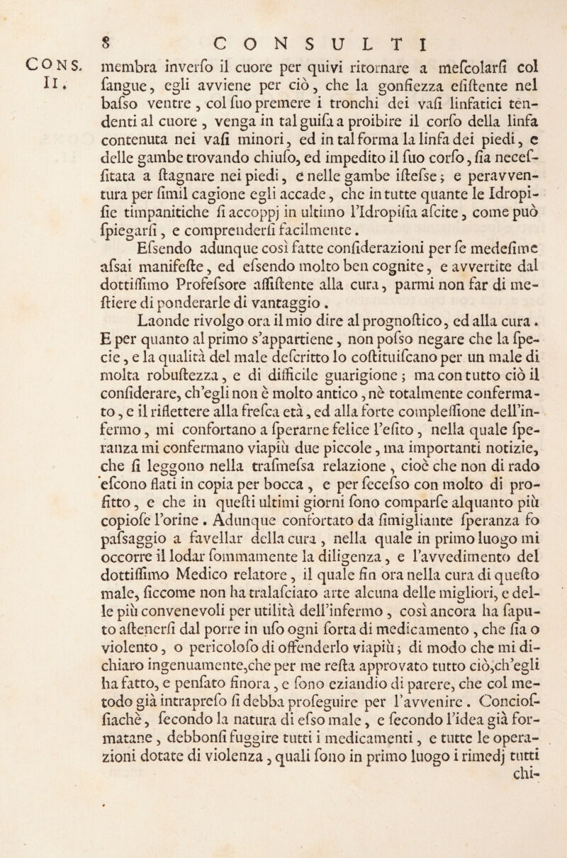 membra inverfo il cuore per quivi ritornare a mefcolarfi col fangue, egli avviene per ciò, che la gonfiezza elidente nel bafso ventre, col fuo premere i tronchi dei vali linfatici ten¬ denti al cuore , venga in tal guifa a proibire il corfo della linfa contenuta nei vafi minori, ed in tal forma la linfa dei piedi, e delle gambe trovando chiufo, ed impedito il fuo corfo, fia necef- fitata a ftagnare nei piedi, t nelle gambe iftefse ; e peravven- tura per firmi cagione egli accade, che in tutte quante le Idropi- fie timpanitiche fi accoppj in ultimo l’Idropifia afcite , come può {piegarli, e comprenderli facilmente. Efsendo adunque così fatte confiderazioni per fe medefimc afsai manifefte, ed efsendo molto ben cognite, e avvertite dal dottiifimo Profefsore affiliente alla cura, parrai non far di me- ftiere di ponderarle di vantaggio . Laonde rivolgo ora il mio dire al prognoftico, ed alla cura. E per quanto al primo s’appartiene, non pofso negare che la fpe- cie, e la qualità del male defcritto lo coftituifcano per un male di molta robuftezza, e di difficile guarigione; ma con tutto ciò il confiderare, eh egli non è molto antico, nè totalmente conferma¬ to, e il riflettere alla frefea età, ed alla forte compleffione dellm- fermo, mi confortano a fperarne felice Tefito, nella quale fpe- ranza mi confermano viapiu due piccole, ma importanti notizie, che fi leggono nella trafmefsa relazione , cioè che non di rado ’efeono flati in copia per bocca , e per lecefso con molto di pro¬ fitto , e che in quelli ultimi giorni fono comparfe alquanto più copiofè Forine . Adunque confortato da fimigliante fperanza fo pafsaggio a favellar della cura , nella quale in primo luogo mi occorre il lodar fommamente la diligenza, e ravvedimento del dottiffimo Medico relatore, il quale fin ora nella cura di quello male, ficcome non ha tralafciato arte alcuna delle migliori, e del¬ le più convenevoli per utilità delfinfermo, così ancora ha fapu- to attenerli dal porre in ufo ogni forta di medicamento , che fia o violento, o pericolofo di offenderlo viapiu ; di modo che mi di¬ chiaro ingenuamente,che per me retta approvato tutto ciò,ch’egli ha fatto, e penfato finora, e fono eziandio di parere, che col me¬ todo già intraprefo fi debba profeguire per Tavvenire • Conciof- fiachè, fecondo la natura di efso male, e fecondo l’idea già for¬ matane , debbonfi fuggire tutti i medicamenti, e tutte le opera¬ zioni dotate di violenza, quali fono in primo luogo i rimedj tutti