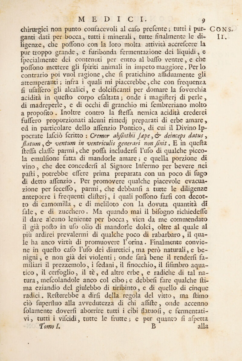 chirurgici non punto confacevoli al cafo prefente ; tutti i pur¬ ganti dati per bocca, tutti i minerali, tutte finalmente le di¬ ligenze, che pofifono con la loro molta attività accrefcere la pur troppo grande, e furibonda fermentazione dei liquidi, e fpecialmente dei contenuti per entro al baffo ventre, e che poffono mettere gli fpiriti animali in impeto maggiore. Per lo contrario poi vuol ragione, che fi pratichino afflduamente gli attemperanti; infra i quali mi piacerebbe,clic con frequenza fi ufafiero gli alcalici, e dolcificanti per domare la foverchia acidità in quello corpo efaltata ; onde i magifterj di perle, di madreperle, e di occhi di granchio mi fembreriano molto a propofito . Inoltre contro la ftefia nemica acidità crederei fuffero proporzionati alcuni rimedj preparati di erbe amare * ed in particolare dello aiTenzio Politico, di cui il Divino Ip- poetate lafciò fcritto : Cremar ab/ìnthii J&pe, & deinceps datus, fiatum, Ò* ventum in ventriculis generavi non finn. E in quefla fteffa claflfc panni, che polla includerli l’ufo di qualche picco¬ la emulfione fatta di mandorle amare ; e quella porzione di vino, che dee concederli al Signore Infermo per bevere nei palli, potrebbe elfere prima preparata con un poco di fugo di detto aflfenzio. Per promovere qualche piacevole evacua¬ zione per fecelfo, panni, che debbanfi a tutte le diligenze anteporre i frequenti clilterj, i quali polfono farli con decot¬ to di camomilla , c di meliloto con la dovuta quantità di fale, e di zucchero, Ma quando mai il bifogno richiedefle il dare alcuno leniente per bocca, vien da me commendato il già pollo in ufo olio di mandorle dolci, oltre al quale ai piu ardirei prevalermi di qualche poco di rabarbaro, il qua¬ le ha anco virtù di promuovere Forma. Finalmente convie¬ ne in quello cafo Tufo dei diuretici, ma però naturali, e be¬ nigni , e non già dei violenti ; onde farà bene il renderli fa¬ miliari il prezzemolo, i fedani, il finocchio, il fifimbro aqua¬ tico , il cerfoglio, il tè, ed altre erbe, e radiche di tal na¬ tura , mefcolandole anco col cibo ; e debbefi fare qualche fil¬ ma eziandio del giulebbo di tiribinto, e di quello di cinque radici. Rollerebbe a dirli della regola del vitto, ma llimo ciò fuperfluo alla avvedutezza di chi afflile, onde accenno folamente doverli aborrire tutti i cibi flatuofi, e fermentati¬ vi , tutti i vifcidi, tutte le frutte ; e per quanto fi afpetta T’orno L B alla CON IC
