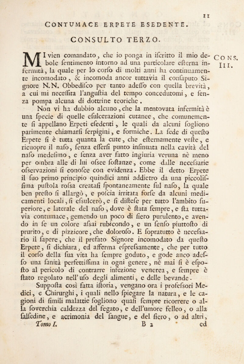 CONTUMACE ERPETE ESEDENTE. I CONSULTO TERZO. MI vien comandato * che io ponga in ifcritto il mio de¬ bole fentitnento intorno ad una particolare edema in¬ fermità > la quale per lo cerio di moki anni ha continuamen¬ te incomodato , & incomoda ancor tuttavia il confaputo Si¬ gnore N.N. Obbedifco per tanto adeflb con quella brevità, a cui mi neceflita Tangudia del tempo concedutomi , e len¬ za pompa alcuna di dottrine teoriche « Non vi ha dubbio alcuno* che la mentovata infermità è una fpecie di quelle elulcerazioni cutanee * che comunemen¬ te fi appellano Erpeti efedenti * le quali da alcuni fogliono parimente chiamarli ferpigini * e formiche. La fede di quello Erpete fi è tutta quanta la cute , che efternamente vede, e ricuopre il nafo, fenza elferfi punto infinuata nella cavità del nafò medefimo, e fenza aver fatto ingiuria veruna nè meno per ombra alle di lui ofsee fodanze , come dalle necefsarie ofservazioni fi conofce con evidenza. Ebbe il detto Erpete il fuo primo principio quindici anni addietro da una piccolif- lima pudola rofsa creatali Ipontaneamente fui nafo, la quale ben predo fi allargò , e pofcia irritata forfè da alcuni medi¬ camenti locali, fi efsulcerò,e fi didefe per tutto lambito fu- periore , e laterale del nafo , dove è data Tempre , e da tutta¬ via contumace, gemendo un poco di fiero purulento,e aven¬ do in fe un colore afsai rubicondo * e un fenfo piuttofto di prurito, e di pizzicore,che dolorolb. E fopratutto è necefsa- rio il fapere, che il prefato Signore incomodato da quedo Erpete, fi dichiara , ed afferma efprefsamente, che per tutto il corfo della dia vita ha Tempre goduto, e gode anco adef- fo una fanità perfettiflima in ogni genere, nè mai fi è efpo- fio al pericolo di contrarre infezione venerea, e Tempre è dato regolato nell* ufo degli alimenti, e delle bevande - Stippoda così fatta iftoria, vengano ora i profefsori Me¬ dici , e Chirurghi, i quali nello fpiegare la natura, e le ca¬ gioni di fimili malattie fogliono quafi Tempre ricorrere o al¬ la foverchia caldezza del fegato, e dell'umore felleo, o alla falfedine, e acrimonia del fangue, e del fiero, o ad altri * Tomo L B 2 ed CO N3* IH.