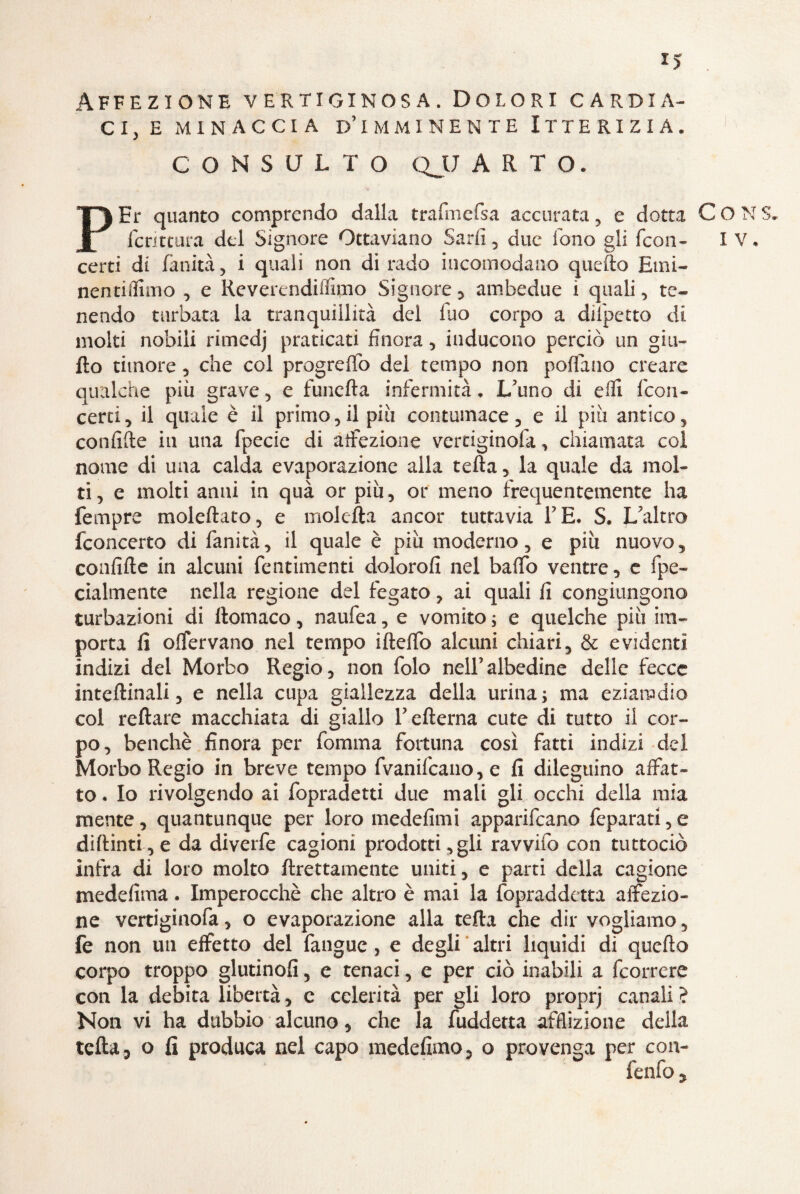 I> Affezione vertiginosa. Dolori cardia¬ ci, e minaccia d’imminente Itterizia. CONSULTO QJJ ARTO. PEr quanto comprendo dalla trafmcfsa accurata , e dotta C O N S. fcritcura del Signore Ottaviano Sadì, due fono gli (con- IV. certi di fanità, i quali non di rado incomodano quello Emi- nentiflimo , e Reverendiffimo Signore , ambedue i quali, te¬ nendo turbata la tranquillità del fuo corpo a dilpetto di moki nobili rimcdj praticati finora, inducono perciò un gia¬ llo timore, che col progreffo del tempo non portano creare qualche più grave, e funefta infermità. L’uno di efli Icori- certi, il quale è il primo,il piu contumace, e il più antico, confitte in una fpecie di affezione vertiginofa, chiamata coi nome di una calda evaporazione alla tetta, la quale da mol¬ ti, e molti anni in quà or più, or meno frequentemente ha fempre moleftato, e moietta ancor tuttavia TE. S. L’altro fconcerto di fanità, il quale è più moderno, e più nuovo, confitte in alcuni fentimenti doloro!! nel baffo ventre, e fipe- cialmente nella regione del fegato, ai quali fi congiungono turbazioni di ttomaco, naufea, e vomito ; e quelche più im¬ porta fi offervano nel tempo ifletto alcuni chiari, & evidenti indizi del Morbo Regio, non folo nell’albedine delle fecce inteftinali, e nella cupa giallezza della urina; ma eziandio col reftare macchiata di giallo l’efterna cute di tutto il cor¬ po, benché finora per fomma fortuna così fatti indizi del Morbo Regio in breve tempo (Vanificano, e fi dileguino affat¬ to . Io rivolgendo ai fopradetti due mali gli occhi della mia mente, quantunque per loro medefimi apparificano feparati,e diftinti, e da diverfe cagioni prodotti,gli ravvilo con tuttociò infra di loro molto ftrettamente uniti, e parti della cagione medefima. Imperocché che altro è mai la fopraddetta affezio¬ ne vertiginofa, o evaporazione alla tetta che dir vogliamo, fe non un effetto del (angue, e degli altri liquidi di quefto corpo troppo glutinofi, e tenaci, e per ciò inabili a (correre con la debita libertà, c celerità per gli loro proprj canali ? Non vi ha dubbio alcuno, che la fuddetta afflizione della tetta 3 o fi produca nel capo medefimo, o provenga per con- fenfo ?