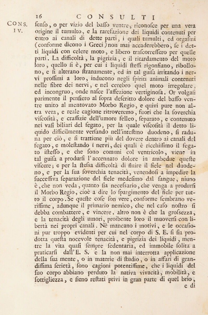 Ió C O N s U L T I COns. fenfo , o per vizio del baffo ventre, riconofce per una vera 1 V. origine il tumulto, e la rarefazione dei liquidi contenuti per entro ai canali di dette parti, i quali tumulti, ed orgafmi (conforme dicono i Greci)non mai accaderebhero, fe i det¬ ti liquidi con celere moto, e libero trafeorreffero per quelle parti. La difficoltà , la pigrizia, e il ri tardamelito del moto loro, quello fi è, per cui i liquidi fteffi rigonfiano, ribollo¬ no, e fi alterano ftranamente, ed in tal guifa irritando i ner¬ vi profilimi a loro, inducono negli {piriti animali contenuti nelle fibre dei nervi, e nel cerebro quel moto irregolare, ed incongruo, onde nafee Lattazione vertiginofa. Or volgati parimente il penfiero al fopra deferitto dolore del baffo ven¬ tre unito al mentovato Morbo Regio, e quivi pure non al¬ tra vera, e reale cagione ritroveremo, fuori che la foverchia vifeofità, e craffizie deirumore felleo, feparàto, e contenuto nei vali biliari del fegato, per la quale vifcolità il detto li¬ quido difficilmente verfando neUmteftino duodeno, fi radu¬ na per ciò, e fi trattiene piu del dovere dentro ai canali del fegato, e moleltando i nervi, dei quali è ricchiffimo il fega¬ to ifteffo, c che fono comuni col ventricolo, viene in tal guifa a produrli Y accennato dolore in ambedue quelle vifeere ; e per la ftefsa difficoltà di fluire il fiele nel duode¬ no , e per la fua foverchia tenacità, venendoli a impedire la fucceffiva feparazione del fiele medefimo dal fangue, niuno è, che non veda, quanto fia necefsario, che venga a produrli il Morbo Regio, cioè a dire lo fpargimento del fiele per tut¬ to il corpo . Se quelle cofc fon vere, conforme fembrano ve- rifiline, adunque il primario nemico, che nel cafo nollro fi debba combattere, e vincere, altro non è che la grofsezza, e la tenacità degli umori, proibente loro il muoverli con li¬ bertà nei propri canali. Nè mancano i motivi, e le occalio- ni pur troppo evidenti per cui nel corpo di S. E. fi fia pro¬ dotta quella nocevole tenacità, e pigrizia dei liquidi, men¬ tre la vita quali fempre fedentaria, ed immobile folita a praticarli dall E. S. e la non mai interrotta applicazione della fua mente, o in materie di ftudio, o in affari di gran- diflima ferietà, fono cagioni potentifiime, che i liquidi del fuo corpo abbiano perduto la nativa vivacità, mobilità, e fottigliezza > e fieno rettati privi in gran parte di quel brio,