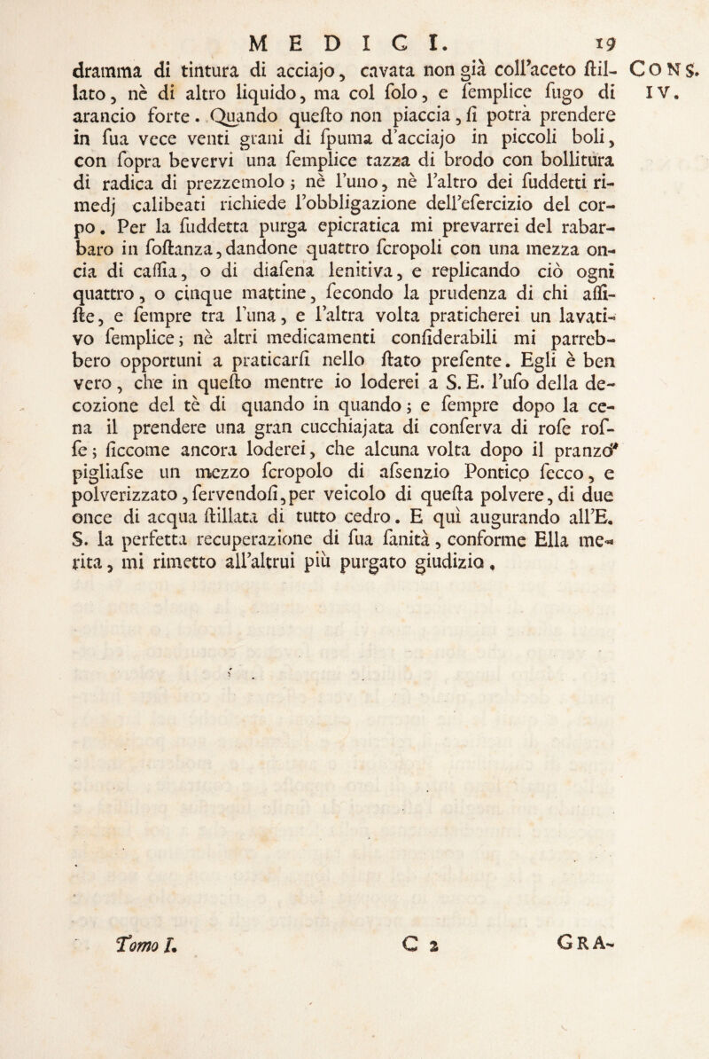 dramma di tintura di acciajo, cavata non già coll’aceto fta¬ lato , nè di altro liquido, ma col folo, e femplice fugo di arancio forte. Quando quello non piaccia, fi potrà prendere in fua vece venti grani di fpuma d’acciajo in piccoli boli, con fopra bevervi una femplice tazza di brodo con bollitura di radica di prezzemolo ; nè l’uno, nè l’altro dei fuddetti ri¬ medi calibeati richiede l’obbligazione dell’efercizio del cor¬ po . Per la fuddetta purga epicratica mi prevarrei del rabar¬ baro in foltanza, dandone quattro fcropoli con una mezza on¬ cia di caifia, o di diafena lenitiva, e replicando ciò ogni quattro, o cinque mattine, fecondo la prudenza di chi affl¬ ile, e fempre tra l una, e l’altra volta praticherei un lavati¬ vo femplice ; nè altri medicamenti confiderabili mi parreb¬ bero opportuni a praticarli nello fiato prefente. Egli è ben vero, che in quello mentre io loderei a S. E. l’ufo della de¬ cozione del tè di quando in quando ; e fempre dopo la ce¬ na il prendere una gran cucchiaiata di conferva di rolè rof- fe ; ficcome ancora loderei, che alcuna volta dopo il pranzò* pigliafse un mezzo fcropolo di afsenzio Poncicp fecco, e polverizzato,fervendoli,per veicolo di quella polvere, di due once di acqua ftillata di tutto cedro. E qui augurando all’E. S. la perfetta recuperazione di fua fanità, conforme Ella me» rita, mi rimetto all’altrui più purgato giudizio, G 3 CONS. IV. Tomo l. G R A-