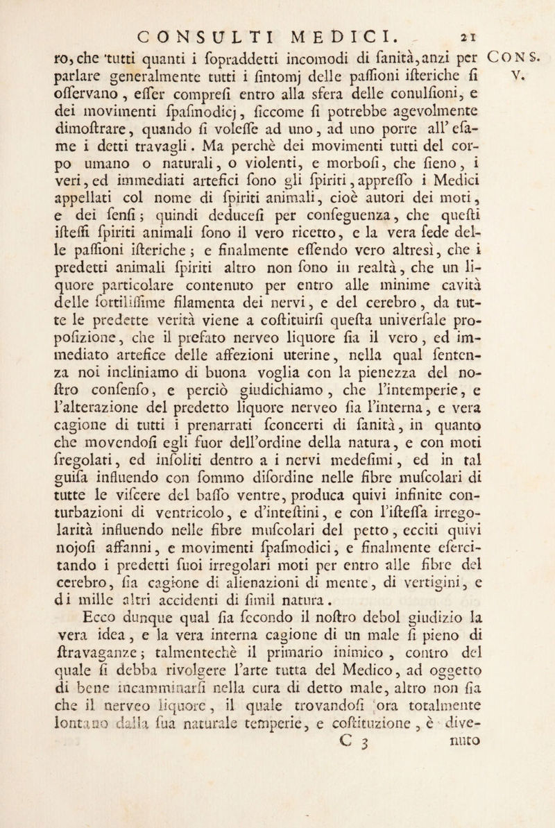 rocche tutti quanti i fopraddetti incomodi di fanità,anzi per C parlare generalmente tutti i fintomj delle paflioni itteriche li oflervano, etter compre!! entro alla sfera delle conulfioni, e dei movimenti fpafmodicj, ficcome fi potrebbe agevolmente dimoftrare, quando fi velette ad uno , ad uno porre all’ efa- me i detti travagli. Ma perchè dei movimenti tutti del cor¬ po umano o naturali, o violenti, e morbo!!, che fieno, i veri, ed immediati artefici fono gli fpiriti,appretto i Medici appellati col nome di fpiriti animali, cioè autori dei moti, e dei fenfi ; quindi deduce!! per confeguenza, che quelli ifteffi fpiriti animali fono il vero ricetto, e la vera fede del¬ le paffioni itteriche; e finalmente eflendo vero altresì, che i predetti animali fpiriti altro non fono in realtà, che un li¬ quore particolare contenuto per entro alle minime cavità delle fottiliflìme filamenta dei nervi, e del cerebro, da tut¬ te le predette verità viene a coftituirfi quefta univerfale pro- pofizione, che il prefato nerveo liquore fia il vero, ed im¬ mediato artefice delle affezioni uterine, nella qual fentcn- za noi incliniamo di buona voglia con la pienezza del no- ftro confenfo 5 e perciò giudichiamo , che Fintemperie, e Falterazione del predetto liquore nerveo fia Finterna, e vera cagione di tutti i prenarrati fconcerti di fanità, in quanto che movendo!! egli fuor debordine della natura, e con moti fregolati, ed infittiti dentro a i nervi medefimi, ed in tal ^uifa influendo con fommo difordine nelle fibre mufcolari di tutte le vifeere dei batto ventre, produca quivi infinite con¬ turbazioni di ventricolo, e d’intettini, e con rifletta irrego¬ larità influendo nelle fibre mufcolari del petto, ecciti quivi nojofi affarmi, e movimenti fpafmodici, e finalmente eferci- tando i predetti fuoi irregolari moti per entro alle fibre del cerebro, fia cagione di alienazioni di mente, di vertigini, e di mille altri accidenti di fimi! natura. Ecco dunque qual fia fecondo il noftro deboi giudizio la vera idea, e la vera interna cagione di un male fi pieno di ftravaganze ; talmentechè il primario inimico , contro del quale fi debba rivolgere l’arte tutta del Medico, ad oggetto di bene incamminarci nella cura di detto male, altro non fia che il nerveo liquore, il quale trovandoli ora totalmente lontano dalla fua naturale temperie, e coftituzione, è dive- C 3 nuto
