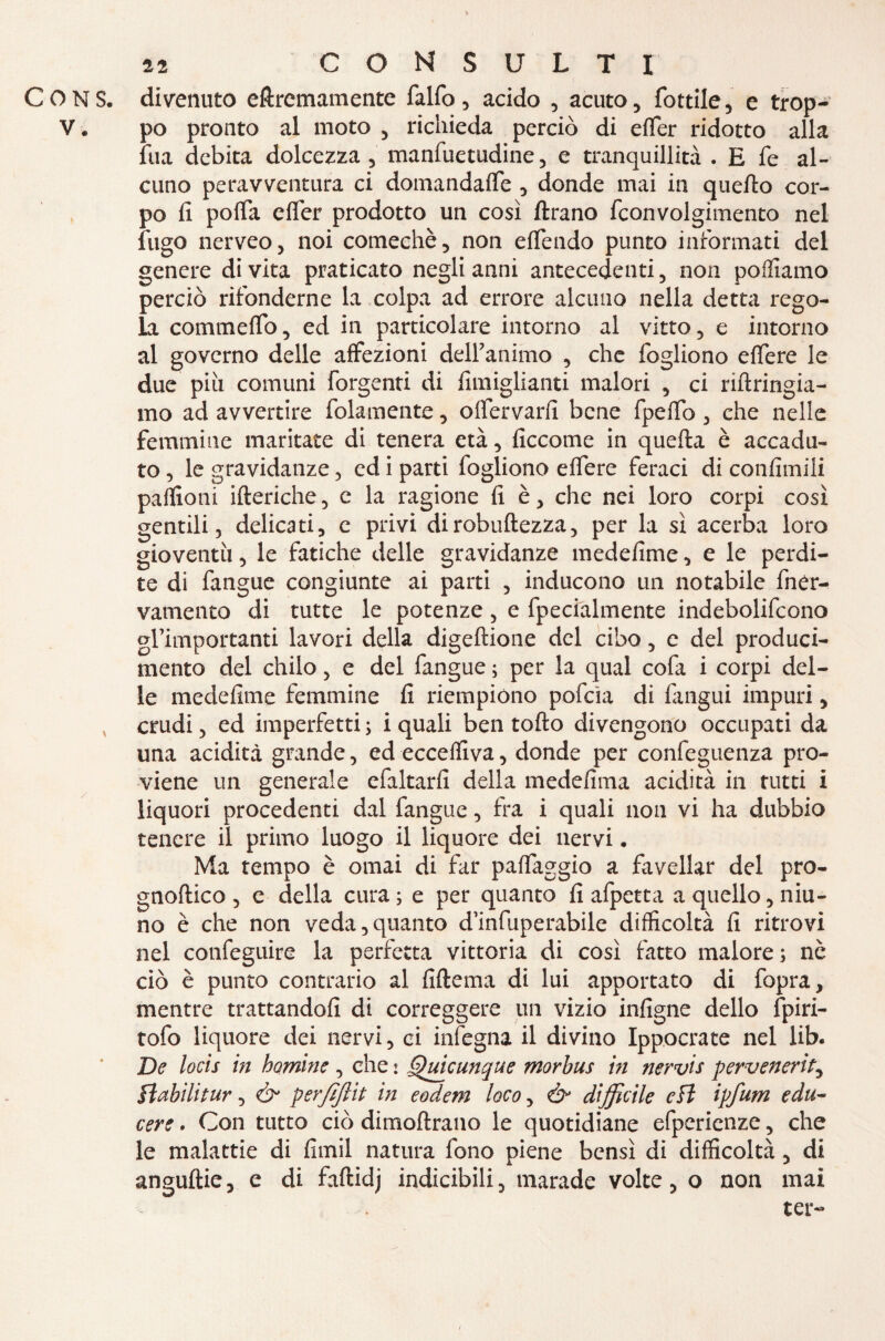 CONS. divenuto eftremamente falfo, acido , acuto, lottile^ e trop- V. po pronto al moto , richieda perciò di efler ridotto alla lua debita dolcezza , manfuetudine, e tranquillità . E fe al¬ cuno peravventura ci domandaffe , donde mai in quello cor¬ po fi pofia efler prodotto un così Arano fconvolgimento nel fugo nerveo, noi comechè, non eflendo punto informati del genere di vita praticato negli anni antecedenti, non polliamo perciò rifonderne la colpa ad errore alcuno nella detta rego¬ la comm elfo, ed in particolare intorno al vitto, e intorno al governo delle affezioni delibammo , che fogliono eflere le due piu comuni forgenti di fimiglianti malori , ci riftringia- mo ad avvertire fidamente, oflervarfi bene fpeflb, che nelle femmine maritate di tenera età, ficcome in quefta è accadu¬ to , le gravidanze, ed i parti fogliono eflere feraci di confimili paflioni ifteriche, e la ragione fi è, che nei loro corpi così gentili, delicati, e privi dirobuftezza, per la sì acerba loro gioventù, le fatiche delle gravidanze medefime, e le perdi¬ te di fangue congiunte ai parti , inducono un notabile fner- vatnento di tutte le potenze, e fpecialmente indebolifcono grimportanti lavori della digeftione del cibo, e del produci¬ melo del chilo, e del fangue ; per la qual cofa i corpi del¬ le medefime femmine fi riempiono pofcìa di fangui impuri, crudi, ed imperfetti ; i quali ben torto divengono occupati da una acidità grande, ed ecceflìva, donde per confeguenza pro¬ viene un generale efaltarfi della medefima acidità in tutti i liquori procedenti dal fangue, fra i quali non vi ha dubbio tenere il primo luogo il liquore dei nervi. Ma tempo è ornai di far paflaggio a favellar del pro- gnoftico , e della cura; e per quanto fi afpetta a quello, niu- no è che non veda,quanto d’infuperabile difficoltà fi ritrovi nel confeguire la perfetta vittoria di così fatto malore; nè ciò è punto contrario al fiftema di lui apportato di fopra, mentre trattandoli di correggere un vizio infigne dello fpiri- tofo liquore dei nervi, ci infegna il divino Ippocrate nel lib. De locis in homine , che : Quicunque morbus in nervis pervenerit, flebili tur, & perfìjiit in eodem loco, ò* difficile cH ipfum edu- cere. Con tutto ciò dimoftrano le quotidiane efperienze, che le malattie di fimil natura fono piene bensì di difficoltà, di anguftie, e di faftidj indicibili, marade volte, o non mai ter-