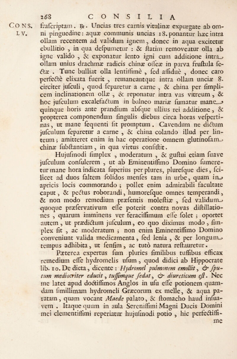 CONS. frafcriptam. i>£- Uncias tres carnis vitulinae expurgate abom- LV. ni pinguedine: aqux communis uncias iS.ponantur haec intra ollam recentem ad validum ignem, donec in aqua excitetur ebullitio , in qua defpumetur : & ftatini removeatur olla ab igne valido , & exponatur lento igni cum additione intra_> ollam unius drachma* radicis china? oifea? in parva fruftula fe¬ da? . Tunc bulliat olla lentiifimè , fed aifiduè , donec caro perfedè elixata fuerit , remaneantque intra ollam micia? 8. circiter jufculi , quod feparetur a carne , & china per fimpli- cem inclinationem olla? , & reponatur intra vas vitreum , & hoc jufculum excalefadum in balneo marine fumatur mane_-> quinque horis ante prandium abfque ullius rei additione , & propterea componendum fingulis diebus circa horas vefperti- nas, ut mane fequenti fit promptum . Cavendimi ne diflum jufculum feparetur a carne , & china colando illud per lin- teum ; aiiiitteret enim in hac operatione omnem glutinofam_> china? fubftantiam , in qua virtus confiftit. Hujufmodi fimplex , moderatum , & guftui etiam fuave jufculum confulerem , ut ab Eminentiffimo Domino fumere- turmane hora indicata fuperius perplures, plurefque dies, fei- licet ad duos faltem folidos menfes tam in urbe, quam in_> apricis locis commorando ; pollet enim admirabili facultate caput, & pedus roboraudi, humorefque omnes temperandi, & non modo remedium ■ praefentis moleftia? , fed validum-» quoque prafervativum effe poterit contra novas diftillatio- ncs , quarum imminens ver feraciffimum effe folet ; oportet autem , ut pra?didum jufculum, eo quo diximus modo, fim¬ plex fit , ac moderatum ; non enim Eminentiffimo Domino conveniunt valida medicamenta, fed lenia , & per longum_> tempus adhibita, ut fenfim, ac tutò natura reftauretur • Paeterea expertus fum . pluries fimilibus tuffibus efficax remedium effe hydromelis ufum , quod didici ab Hippocrate lib. io. De dieta, dicente : Hydromel pulmonem emollit, ò* fpu- tum mediocriter educit, tufjimque fedat, & diurcticum ejl. Nec me latet apud do&iffimos Anglos in ufu effe potionem quam- dam fimillimam hydromeli Gra?corum ex molle, & aqua pa¬ ntani, quam vocant Maede palato, & ftomacho haud infua- vem . Itaque quum in aula Serenìffimi Magni Ducis Domini mei clementiffimi reperiatur hujufinodi potio , hic perfediffi- me *