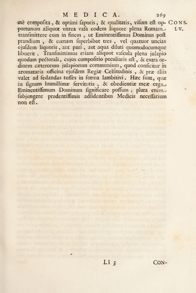 mè compofita, & optimi faporis, Se qualitatis, vifum eft op- portunum aliquot vitrea vafa eodem liquore piena Romania tranfmittere eum in finem , ut Eminentiffimus Dominus poft prandium , & coenam fuperbibat tres , vel quatuor uncias ejufdem liquoris, aut puri , aut aqua diluti quomodocumque libuerit . Tranfmittimus etiam aliquot vafcula piena julapio quodarn pettorali, cujus compofitio peculiaris eft, & extra or¬ dinari CcTterorum julapiorum communium, quod conficitur in aromataria officina ejufdem Regime Celfitudinis , & pra? aliis valet ad fedandas tuffes in forma lambitivi. tìxc funt, qux in ftgnum htimillima? fervitutis , Se obedientise mex crga_> Eminentiffimum Dominum fignificare poftum ; plura enim_> fubjungere prudentiffimis adfidentibus Medicis necelfarium non eft* LI 3 CONS. LV.