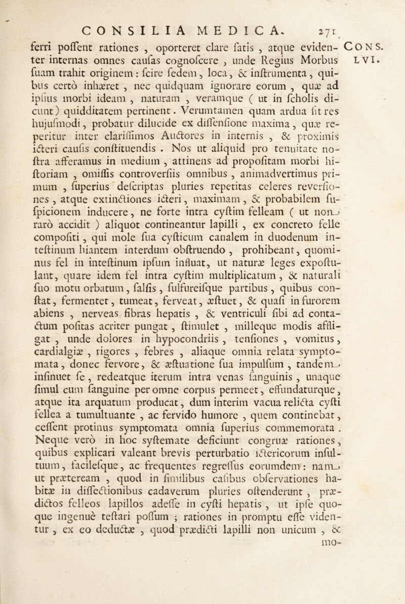 ferri poffent rationes , oporteret dare fatis , acque eviden- fuam trahit originem: fcire fede ili , loca., & inftrumenta, qui» bus cercò inhafret , nec quidquam ignorare eorum , qux ad ipiìus morbi ideam , naturaci , veramque ( ut in fcholis di¬ cline) quidditatem pertinent. Verumtamen quam ardua litres hujufmodi, probatur dilucide ex diflenfione maxima, qux re- peritur inter clariilimos A udore s in internis , proximis ideri caufis conftituendis . Nos ut aliquid prò tenuitate no- ftra afferamus in medium , attinens ad propofitam morbi hi- ftoriam , omiflis controverfiis omnibus , animadvertimus pri¬ lli um , fuperius deferiptas pluries repetitas celeres reverfio- nes 5 atque extindiones ideri, maximam, & probabilem fu- fpicionem inducere, ne forte intra cyftim felleam ( ut norm raro accidit ) aliquot contineantur lapilli , ex concreto felle comporti, qui mole fua cyfticum canalem in duodenum in- teftinum biantem interdum obftruendo , prohibeant, quomi- nus fel in inteftinum ipfum influat, ut natura leges expoftu- lant, quare idem fel intra cyftim multiplicatum 5 & naturali fuo motu orbatimi, falfis , fulfureifque partibus 3 quibus con- ftat, fermentet, tumeat, ferveat, teftuet, & quafi infurorem abiens , nerveas fibras hepatis 5 & ventriculi libi ad conta- dum pofitas acriter pungat 3 ftimulet , milleque modis affli- gat 3 linde dolores in hypocondriis , tenfiones , vomitus 5 cardialgia , rigores , febres ? aliaque omnia relata sympto- mata, donec fervore, & asftna rione fua impulfum , tandem^ ìnfinuet fe , redeatque iterimi intra venas fanguinis , unaque fimul cum fanguine per oirrne corpus permeet, effundaturque, atque ita arquatum producat, dum interim vacua relida cyfti iellea a tumultuante , ac fervido humorc , quem continebat, ceffent protinus symptomata omnia fuperius commemorata . Ncque vero in hoc syftemate deficiunt congrua rationes, quibus explicari valeant brevis perturbano ìdericorum infili - tuum, lacilefque, ac frequentes regrelfus eorumdem' : nani-» ut prteteream , quod in fimilibus cafibus obfervationes ha¬ bitué in diffedionibus cadaverum pluries oftenderunt , prx- didos fclleos lapillos adelfe in cyfti hepatis , ut ipfe quo¬ que ingenuè teftari pofìum ; rationes in promptu effe viden- tur 3 ex eo dedudae , quod praedidi lapilli non unicum , & mo» CONS,