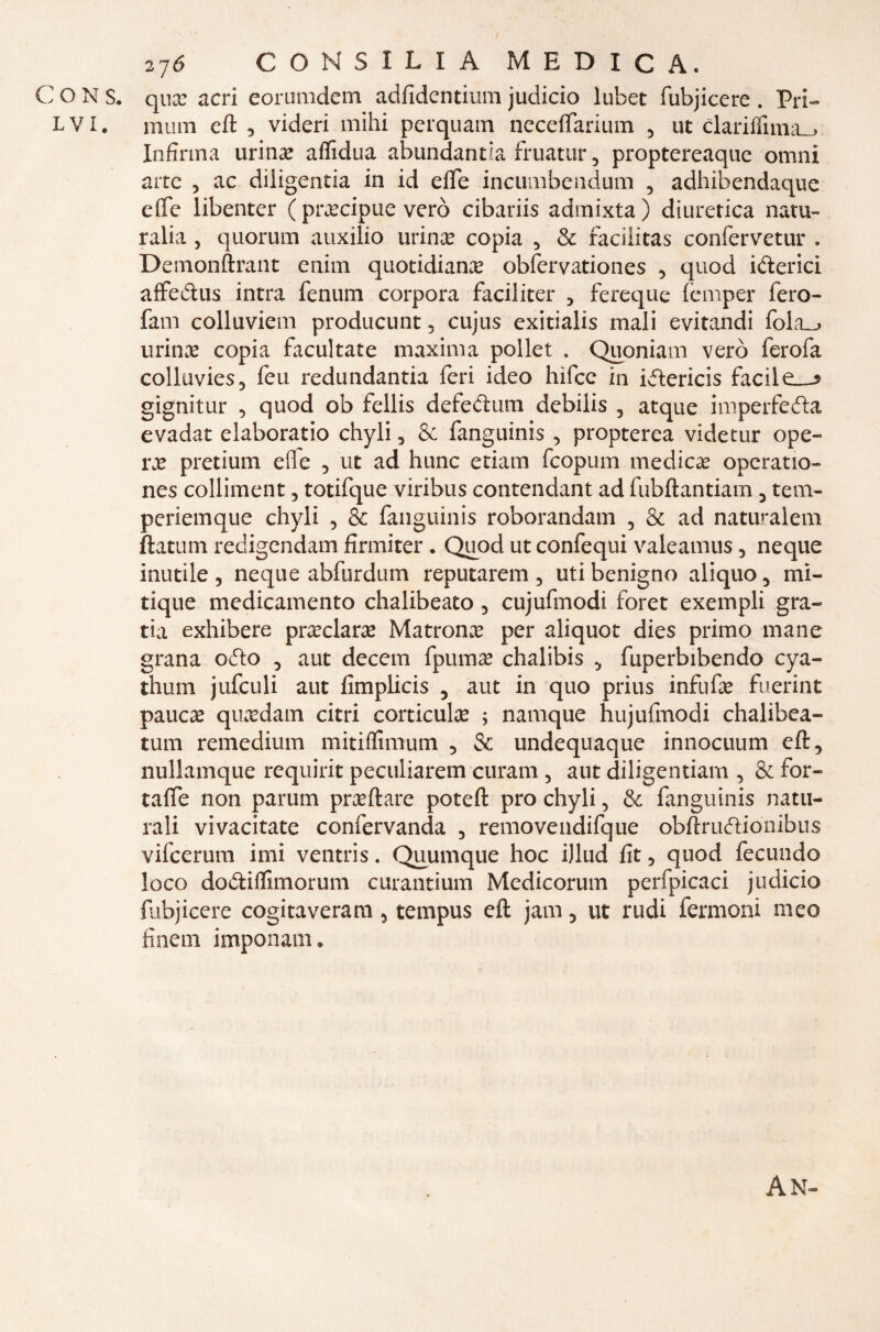 C O N S. qua: acri eorumdem adfidcntiuin judicio lubet fubjicere . Pri- LVI. mura e fi , videri mihi pcrquam neceffarium , ut clariflnna_> Infirma urina: affidila abundantia fruatur, proptereaque omni arte , ac diligentia in id effe incumbendum , adhibendaque effe libenter ( precipue vero cibariis admixta) diuretica natu- ralia , quorum auxilio urina? copia , & facilitas confervetur . Demonftrant e nini quotidiana obfervationes , quod iberici affedus intra fenum corpora faciliter , fereque femper fero- fam colluviem producunt , cujus exitialis mali evitandi fola_> urina? copia facultate maxima pollet . Quoniam vero ferofa colluvies, feu redundantia feri ideo hìfce in ivftericis facile—? gignitur , quod ob fellis defedum debilis , atque imperfeda evadat elaboratio chyli , & fanguinis , propterea videtur ope¬ ra: pretium elle , ut ad hunc etiam fcopum medica? operatio- nes colliment, totifque viribus contendant ad fubftantiam , tem- periemque chyli , & fanguinis roborandam , & ad naturalem fiatimi redigendam firmiter . Quod ut confequi valeamus , neque inutile, neque abfurdum reputarem, uti benigno aliquo, mi- tique medicamento chalibeato, cujufmodi foret exempli gra- ria exhibere preclara: Matrona: per aliquot dies primo mane grana odio , aut decem fpuma? chalibis , fuperbibendo cya- thum jufculi aut fimplicis , aut in quo prius infufa: fuerint paure quxdam citri corticul# ; namque hujufmodi chalibea- tum remedium mitiffimum , & undequaque innocuum eft, nullamque requirit peculiarem curam , aut diligentiam , & for- taffe non parum predare poteft prò chyli, & fanguinis natu¬ rali vivacitate confervanda , removendifque obftrudionibus vifcerum imi ventris. Quumque hoc ijlud fit, quod fecundo loco dodiffimorum curantium Medicorum perfpicaci judicio fubjicere cogitaveram, tempus eft jam, ut rudi fermoni meo finein imponam. A M—