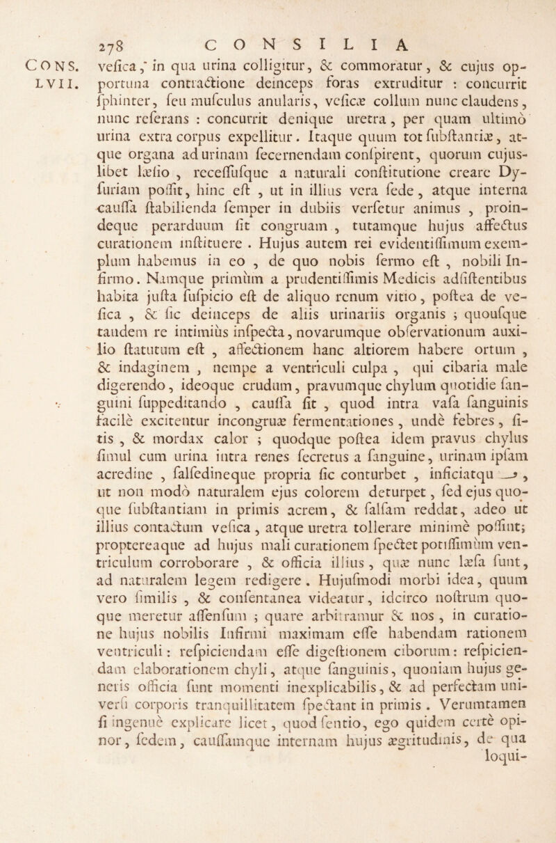 CONS. velica, in qua urina colligitur, & commoratur, Se cujus op- L v XI. portuna contrazione deinceps loras extruditur : concurrit fphinter, feu mufculus anularis, veficas collum nune claudens , nane referans : concurrit denique uretra, per quatti ultimò urina extra corpus expellitur. Itaque quum tot fubftancLe, at- que organa adurinam fecernendam confpirent, quorum cujus- libet Ledo , receflufque a naturali conftitutione creare Dy- furiam poffit, bine eft , ut in illius vera fede, atque interna caufta ftabilienda femper in dubiis verfetur animus , proin- deque perarduum lit congruam , tutamque hujus affeZus curationem mftituere . Hujus autem rei evidentiflimum exem- plum habemus in eo , de quo nobis fermo eft , nobili In¬ firmo . Namque primiim a prudentiffimis Medicis adfiftentibus habita jufta fufpicio eft de aliquo rcnum vino, poftea de ve¬ lica , & fic deinceps de aliis urinariis organis ; quoufque tandem re intimiùs infpeZa, novarumque obfervationum auxi- lio ftatutum eft , affeZionem hanc altiorem habere ortum , & indaginem } nempe a ventriculi culpa , qui cibaria male digerendo, ideoque crudum, pravumque chylum quotidie fan- guini fuppeditando , caufta fit , quod intra vafa fanguinis facilè excitentur incongrua fermentationes, undè febres, fi- tis , & mordax calor ; quodque poftea idem pravus chylus fimul cum urina intra renes fecretus a fanguine, urinam iplam acredine , falfedineque propria fic conturbet , inficiatqu s , ut non modo naturalem ejus colorem deturpet, fedejus quo¬ que fiibftantiam in primis acrern, Se falfam reddat, adeo ut illius contaZum vefica , atque uretra tollerare minimè poffint; proptereaque ad hujus mali curationem fpeZet poriffimùm ven- triculum corroborare , Se officia illius, qua* nunc laefa funt, ad naturalem legem redigere* Hujufmodi morbi idea, quum vero fimilis , & confentanea videatur, idcirco noftrum quo¬ que meretur affollimi ; quare arbitramur Se nos, in curatio- ne hujus nobilis Infirmi maximam effe habendam rationem ventriculi: refpiciendam elle digeftionem ciborum: refpicien- dam elaborationem chyli, atque fanguinis, quoniam hujus ge¬ neris officia flint momenti inexplicabilis, & ad perfeZam uni- verfi corporis franquillitatem fpeZant in primis . Verumtamen fi ingenuè explicare licer, quodfentio, ego q aidem certè opi¬ nar, ledati, cauflàmque intera am hujus aegritudinis, de qua loqui-