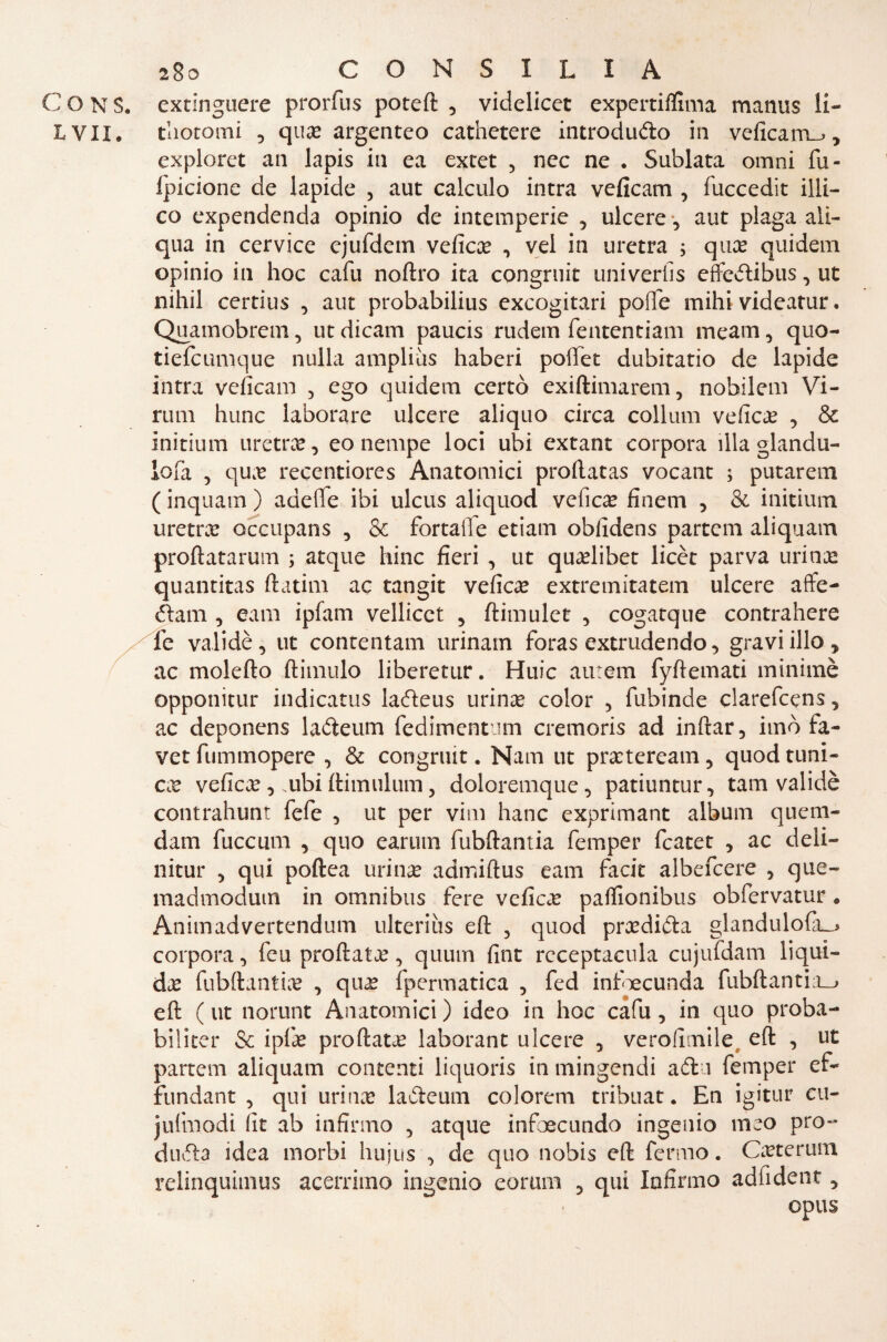 C O N s. extinguere prorfus poteft 5 videlicct expertifluna manus li- L VII. Liocorni , que argenteo cathetere introduco in veficam^, exploret an lapis in ea extet 5 nec ne . Sublata omni fu- fpicione de lapide , aut calculo intra veficam , fuccedit illi— co expendenda opinio de intemperie 5 ulcere ? aut plaga ali- qua in cervice cjufdem vefice , vel in uretra ; qua? quidem opinio in hoc cafu noftro ita congruit univerfis eflfedtibus, ut nihil certius , aut probabilius excogitari polle mihi videatur. Quamobrem, ut dicam paucis rudem fententiam meam, quo- tiefcumque nulla ampliùs haberi poflTet dubitano de lapide intra veficam , ego quidem certà exiftimarem, nobilem Vi¬ rimi hunc laborare ulcere aliquo circa collimi veficam , & initium uretra, eo nempe loci ubi extant corpora illa glandu- lofà , que recentiores Anatomici proftatas vocant ; putarem ( inquam ) adeflfe ibi ulcus aliquod vefice finem , & initium uretra occupans 5 & fortalle etiam obfidens partem aliquam profittarmi! ; atque hinc fieri , ut quelibet licèt parva uri me quantitas ftatim ac tangit vefice extremitatem ulcere affe- óhun , eam ipfam vellicct 5 ftimulet 5 cogatque contrahere fe validè, ut contentali! urinam foras extrudendo > gravi ilio , ac molefto ftimulo liberetur. Huic autem fyfiemati minimè opponitur indicatus ladleus tirine color 5 fubinde clarefcens, ac deponens ladteum fedimentum cremoris ad inftar, imo fa¬ ve tfuminopere , & congruit. Nam ut preteream, quodtuni¬ ca vefice , ubi ftimiilum 5 doloremque, patiuntur, tam validè contrahunt fefe , ut per vini hanc exprimant album quem- dam fuccum , quo eariim fubftantia femper fcatet , ac deli— nitur 5 qui poftea urine admiftus eam facit albefcere , que- madmodum in omnibus fere vefice paflionibus obfervatur. Animadvertendum ulteriìis eft 5 quod predilla glandulofa_> corpora, feu profilata?, quum fine receptacula cujufdam liqui¬ de fubftantie , que fpermatica , fed infoecunda fubftantia.^ eft ( ut norunt Anatomici ) ideo in hoc cafu, in quo proba¬ bilità* & ipfe proftate laborant ulcere , verollmile eft , ut partem aliquam contenti liquoris in mingendi adi i femper ef- fundant , qui urine ladleum colorerà tribuat. En igitur cu- jufmodi fit ab infirmo 5 atque infoecundo ingenio meo prò- dii di a idea morbi hujus ^ de quo nobis eft fermo. Ceterum relinquimus acerrimo ingenio conni! ? qui Infirmo adfident 5