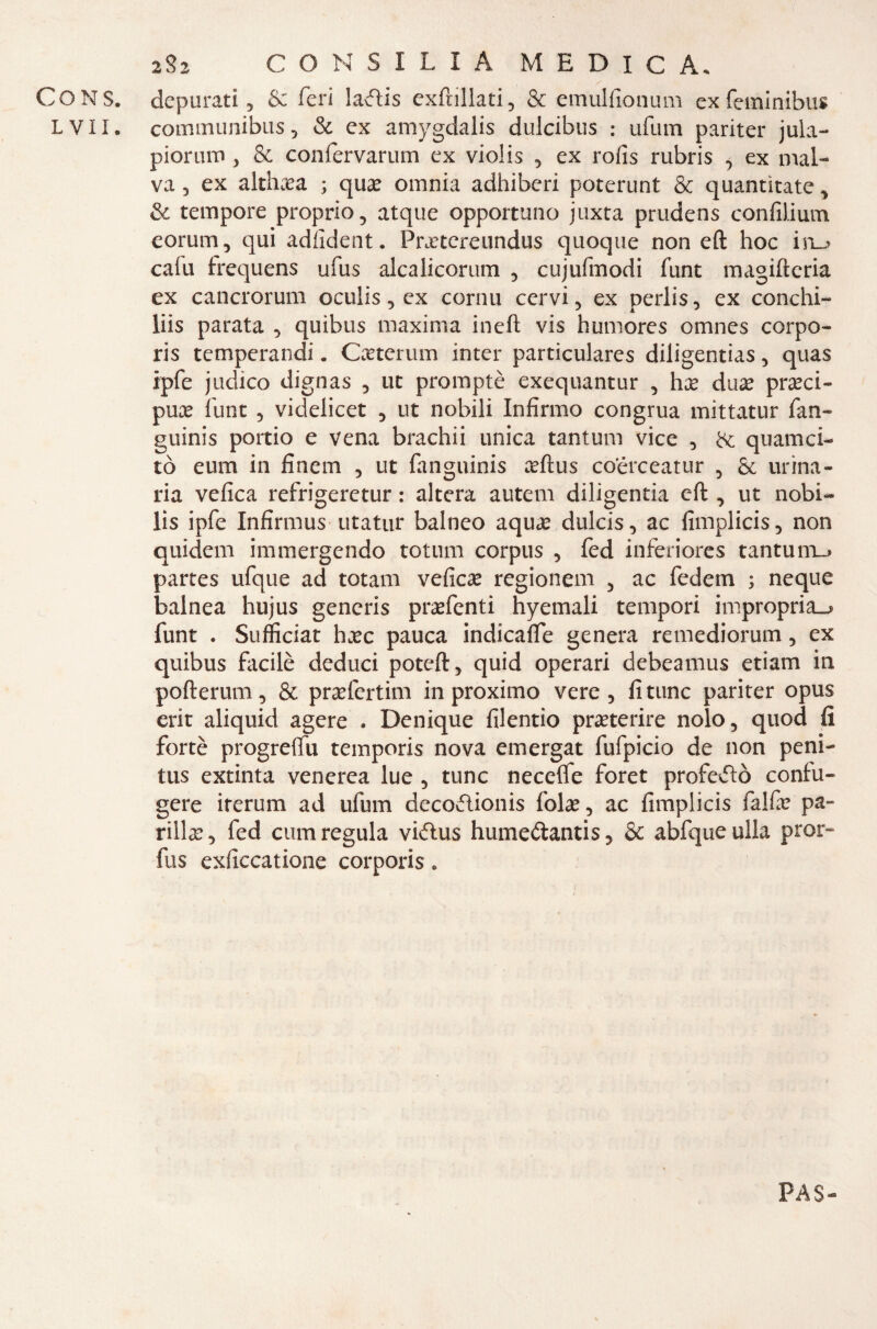 - ( 2 Si CONSILIA MEDICA. , S CONS. depurati 5 &; feri la<ftis exftillati, & emulfionum ex feminibus LVII. comintinibus, & ex amygdalis dulcibus ; ufum pariter jula- pioruro, & confervarum ex violis , ex rofis rubris , ex mal¬ va 3 ex althaea ; qua: omnia adhiberi poterunt & quantìtate, & tempore proprio, atque opportuno juxta prudens confilium eorum, qui adiident. Frxtcreundus quoque non eft hoc in_j cafu frequens ufus alcalicorum , cujufmodi funt magifteria ex cancrorum oculis, ex cornu cervi, ex perlis, ex conchi- liis parata , quibus maxima ineft vis humores omnes corpo- ris temperandi. Cxterum inter particulares diligentias, quas ipfe judico dignas 5 ut promptè exequantur , hx dnx preci¬ pua: funt 5 videlicet , ut nobili Infirmo congrua mittatur fan- guinis portio e vena brachii unica tantum vice , & quamei- tò eum in finem , ut fanguinis eftus coerceatur , & urina¬ ria velica refrigeretur : altera autem diligentia eft , ut nobi- lìs ipfe Infirmus utatur balneo aque dulcis, ac fimplicis, non quidem immergendo totum corpus 5 fed inferiores tantum_» partes ufque ad totani velica: regionem , ac fedem ; neque balnea hujus generis pra:fenti hyemali tempori impropria^* funt . Sufficiat hxc pauca indicale genera remediorum 5 ex quibus facilè deduci poteft, quid operari debeamus etiam in pofterum, & praefertim in proximo vere, fittine pariter opus erit aliquid agere . Denique filentio preterire nolo, quod fi fortè progreftu temporis nova emergat fufpicio de non peni- tus extinta venerea lue , tunc necefie foret profetò conlu- gere irerum ad ufum decodlionis fola:, ac fimplicis falbe pa¬ rlila: 3 fed cum regula vidlus hume&antis, & abfque ulla pror- fus exficcatione corporis. PA$-