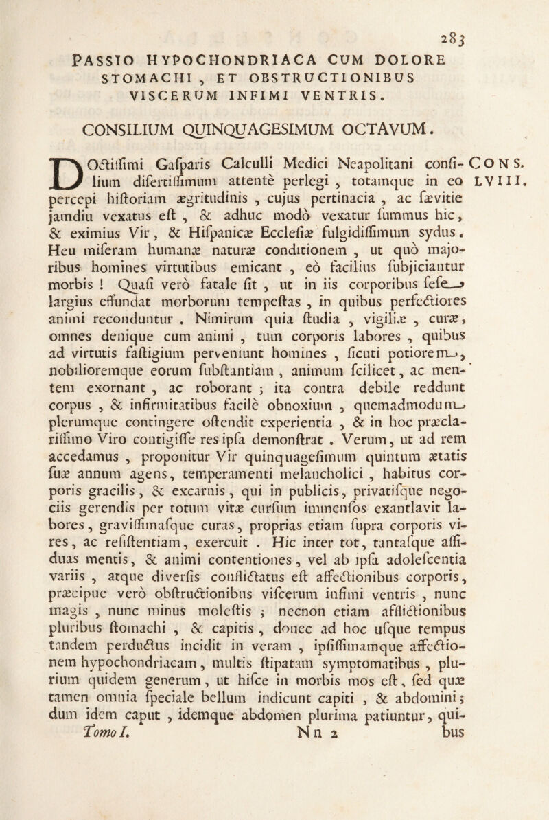 PASSIO H YPOCHONDRIACA CUM DOLORE STOMACHI , ET OBS TR U C TI ONIB U S VISCERUM INFIMI VE N T RI S « CONSILIUM QUINQUAGESIMUM OCTAVUM. DOStifiimi Gafparis Calculli Medici Neapolitani confi- C O N S. lium difertiffìmum attentè perlegi , totamque in eo LVIIX* percepì hiftoriam a?gritudinis , cujus pertinacia , ac fievitie jamdiu vexatus eft , & adhuc modo vexatur fiummus hic, & eximius Vir , & Hifpanica? Ecclefia? fulgidilfimum sydus * Heu miferam humana? natura? conditionem , ut quò majo- ribus- homines virtutibus emicant , eò facilius fubjiciantur morbis ! Quafi vero fatale fit , ut in iis corporibus fefe_^ largius effundat morborum tempeftas , in quibus perfeéliores animi reconduntur . Nimirum quia ftudia , vigilia , cura?, omnes denique cum animi , tum corpons labores , quibus ad virtutis faftigium perveniunt homines , ficuti potiore rru>, nobilioremque eorum fubftantiam , animum fcilicet, ac men- tem exornant , ac roborant ; ita contra debile reddunt corpus , & infirmitatibus facilè obnoxiuin , quemadmoduiru» plerumque contingere oftendit experientia , & in hoc pra?cla- rifilino Viro contigiflfe resipfa demonftrat » Veruni, ut ad rem accedamus , proponitur Vir quinquagefimum quintum aetatis fua? annum agens, temperamenti melancholici , habitus cor- poris gracilis , Se excarnis, qui in publicis, privatifque nego- ciis gerendis per totum vita? curfum immenfos exantlavit la¬ bores, gravi(fimafque curas, proprias edam fupra corporis vi¬ te s , ac refiftentiam, exercuit , Hic incer tot, tantafque affi- duas mentis, & animi contentiones, vel ab ipfi adolefcentia variis , atque diverfis confli<5latus eft affefbonibus corporis, precipue vero obftrudionibus vilcerum infimi ventris , nunc magis , nunc minus moleftis ; necnon etiam afflieftionibus pluribus ftomachi , Se capitis , donec ad hoc ufque tempus tandem perdu<ftus incidit in veram , ipfifiimamque affecftio- nem hypochondriacam, multis ftipatam symptomatihus , piu- rium quidem generum, ut hifee in morbis mos eft, led qua? tamen omnia fpeciale bellum indicunt capiti , Se abdomini; dum idem caput , idemque abdomen plurima patiuntur, qui- Tomo L N n 2 bus