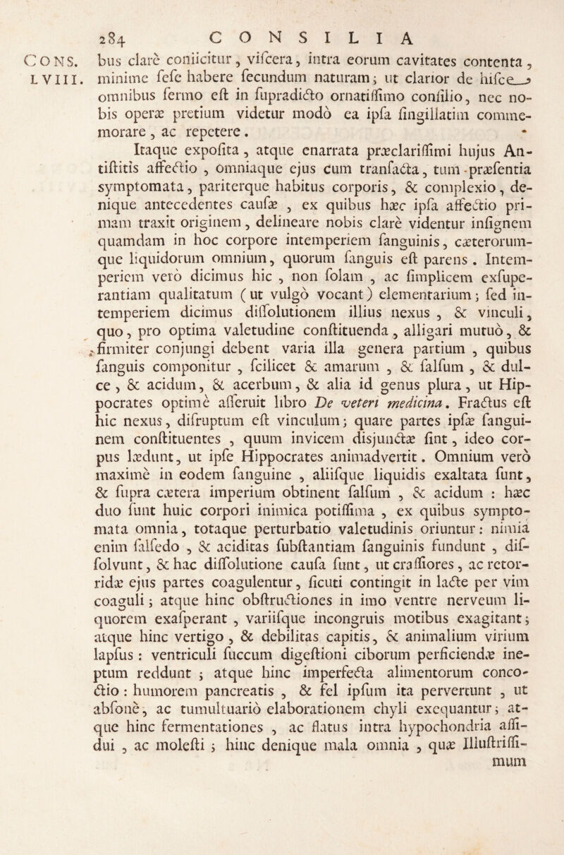 ( 284 CONSILIA CONS. bus clarè coniicitur, vifcera, intra eorum cavitates contenta, L V11X. minime fefe habere fecundum naturami; ut clarior de hifce_-5 omnibus fermo eft in fupraditto ornatiflimo confilo , nec no- bis operai pretium videtur modo ea ipfa fingillatim comme¬ morare 5 ac repctere. Itaquc expofita , atque enarrata pneclariflimi hujus An- tiftitìs affettio , omniaque ejus cum tranfaóìa, tum-praefentia symptomata , pariterque habitus corporis , & complexio 3 de- nique antecedentes caufe , ex quibus hxc ipfa affettio pri- mam traxit originerò , delincare nobis clarè videntur infignem quamdam in hoc corpore intemperiem fanguinis, ca?terorum- que hquidorum omnium, quorum fanguis eft parens . Intem- pericm vero dicimus hic , non folam , ac fimplicem exfupe- rantiam qualitatum (ut vulgo vocant) elemenrarium; fed in¬ temperiem dicimus diffolutionem illius nexus , & vinculi, quo, prò optima valetudine conftituenda, alligari mutuò, & -firmiter conjungi debent varia illa genera partium , quibus fanguis componitur , feilieet & amarum , & falfum 3 & dul- ce > & acidum, & acerbum, & alia id genus plura, ut Hip- pocrates optimè afferuit libro De veten medicina. Frattus eft hic nexus, difruptum eft vinculum; quare partes ipfe fangui- nem conftituentes , quum inviceli! disjunttas fint, ideo cor¬ pus lxdunt, ut ipfe Hippocrates animadvertit. Omnium vero maximè in eodem fanguine , aliifque liquidis exaitata funt, & fupra estera imperium obtinent falfum , & acidum : hxc duo funt huic corpori inimica potiflima , ex quibus sympto¬ mata omnia, totaque perturbano valetudini oriuntur : nimia enim falfedo , & aciditas fubftantiam fanguinis fundunt , dif- folvunt, Se hac diffolutione caufa flint, ut cmffiores , ac retor¬ rida? ejus partes coagulentur, ficuti contingit in latte per vini coaguli ; atque hinc obftruttiones in imo ventre nerveum li- quorem exafperant , variifque incongruis motibus exagitant; atque hinc vertigo , & debilitas capitis, &: animalium virium lapfus : ventriculi fuccum digeftioni ciborum perficiendx ine- ptum reddunt ; atque hinc imperfetta alimentorum conco- ttio : humorem pancreatis , & fel ipfum ita pervertunt , ut abfonè, ac tumultuario elaborationem chyli exequantur; at¬ que hinc fermentationes , ac flatus intra hypochondria affi- dui 3 ac molefti ; hinc denique mala omnia , quae Iliuftriffi- numi