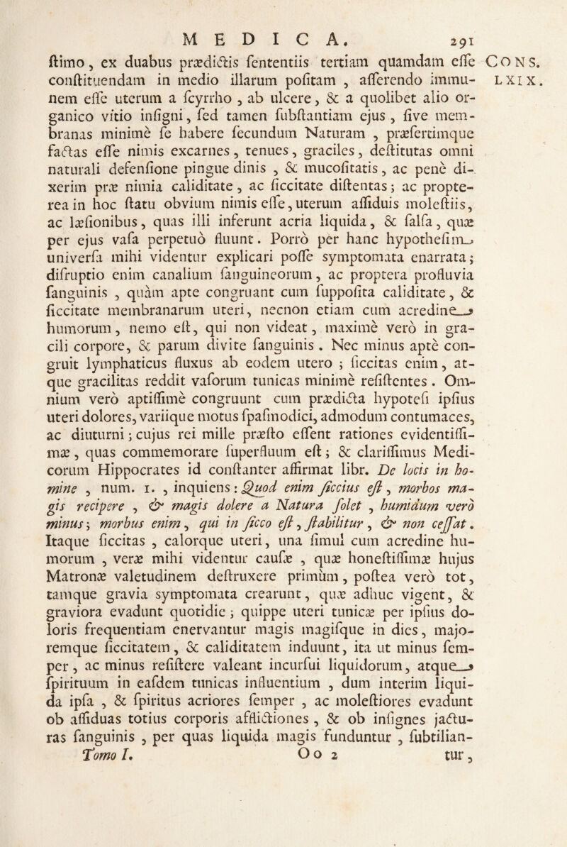 ftimo 5 ex duabus prxdi&is fententiis tertiam quamdam effe CONS. coiiftituendam in medio illarum pofitam , aderendo imma- lxix. nem effe uterum a fcyrrho , ab ulcere , & a quolibet alio or¬ ganico vitio intigni, fed tamen fubftantiam ejus , five mem- branas minimè fe habere fecundum Naturam , praefertimque faftas effe nimis excarnes , renues, graciles , deftitutas ornai naturali defenfione pingue dinis , & mucofitatis , ac penò di-, xerim pra? nimia caliditate , ac ficcitate diftentas ; ac propte- reain hoc ftatu obvium nimis effe, uterum affiduis moleftiis, ac lxfionibus, quas illi inferunt acria liquida, & falfa , qua? per ejus vafa perpetuò fluunt. Porrò per hanc hypothefim_^ univerfa mihi videntur explicari polle symptomata enarrata; difruptio enim canalium lànguineorum , ac proptera profluvia fanguinis , quàm apte congruant cuoi fuppolita caliditate, & ficcitate membranarum uteri, necnon etiam cum acredine—» humorum, nemo ed, qui non videat, maximè vero in gra¬ cili corpore, & parum divite fanguinis . Nec minus aptè con¬ grua lymphaticus fluxus ab eodem utero ; ficcitas enim, at- que gracilitas reddit vaforum runicas minimè refiftentes . Om¬ nium vero aptiflimè congruunt cum prxdi&a hypotefi ipfius uteri dolores, variique motus fpafinodici, admodum contumaces, ac diuturni s cujus rei mille prxfio effent rationes evidentiffi- ma?, quas commemorare fuperfluum eft ; & clariifimus Medi¬ corum Hippocrates id conftanter affirmat libr. De locis in ho- mine , num. 1. , inquiens : Quod enim ficcius ejl, morhos ma- gis recipere , Ò* magis dolere a Natura folet , humiàum vero minus ; morbus enim, qui in ficco eft, Jlabilitur , ò* non cejfiat. Itaque ficcitas , calorque uteri, una fimul cum acredine hu- morum , vera? mihi videntur caufie , qua? honeftiflima? hujus Matrona valetudinem deftruxere primùm, poftea vero tot, tamque gravia symptomata crearunt, qux adhuc vigent, & graviora evadunt quotidie ; quippe uteri tunica? per ipfius do¬ lori s frequentiam enervantur magis magifque in dies, majo- remque ficcitatem, & caliditatem induunt, ita ut minus ferii- per, ac minus refiftere valeant incurfui liquidorum, atque—j fpirituum in eafdem tunicas influentium , dum interim liqui¬ da ipfa , & fpiritus acriores femper , ac moleftiores evadunt ob afliduas totius corporis affliètiones, & ob infignes jaélu- ras fanguinis , per quas liquida magis funduntur , fubtilian- Tomo L O o 2 tur 3