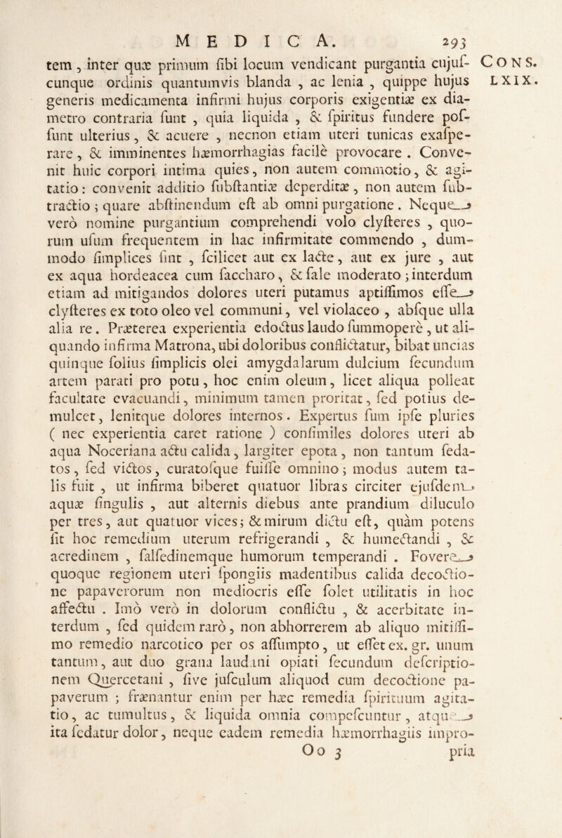 tem 5 inter qux primmn (ibi locum vendicant purgantia cujuf- cunque ordìnis quantumvis blanda , ac lenia , quippe hujus generis medicamenta infirmi hujus corporis exigentia? ex dia¬ metro contraria funt , quia liquida , & fpiritus fundere pof- funt ulterius, & acuere , necnon etiam uteri tunicas exafpe- rare, & imminentes haemorrhagias facilè provocare . Conve¬ nir huic corpori intima quies, non autem commotio, & agi¬ tarlo : convenir additio fubftantiae deperdita?, non autem fub- tradio ; quare abftinendum cft ab omni purgatione . Ncque—* vero nomine purgantium comprehendi volo clyfteres , quo¬ rum ufurn frequentem in hac infirmitate commendo , dum- modo fimplices fiat , feilieet aut ex la de, aut ex jure , aut ex aqua hordeacea cum faccharo , & fiale moderato ; interdum etiam ad mitigandos dolores uteri putamus aptiflimos effe—* clyfteres ex toto oleo vel communi, vel violaceo , abfique ulla alia re. Pra?terea experientia edovftuslaudofiummoperè 5 ut ali- quando infirma Matrona, ubi doloribus conflidatur, bibat uncias quinque folius fimplicis olei amygdalarum dulcium fecundum artem parati prò potu, hoc cnim oleum, licet aliqua polleat facultate evacuanti, minimum tamen proritat, fied potius de- mulcetj lenitque dolores internos. Expertus fum ipfe pluries ( nec experientia caret ratione ) confimiles dolores uteri ab aqua Noceriana afta calida, largirei* epota , non tantum feda- tos, fed vidos, curatofque fuilTe omnino ; modus autem ta- lis finir , ut infirma biberet quatuor libras circiter ejufdem_> aquae fingulis , aut alternis diebus ante prandium diluculo per tres, aut quatuor vices; &mirum dictu eft, quàm potens lit hoc remedium uterum refrigerandi , & humedandi , & acredinem , fialfiedinemque humorum temperandi * Fovere^ quoque regionem uteri fpongiis madentibus calida decodio- ne papaverorum non mediocris effe fiolet utilitatis in hoc affedu . Imo vero in dolorarti conflidu , & acerbitate in- terdum , fied quidem raro, non abhorrerem ab aliquo minili- mo remedio narcotico per os afflimpto, ut effetex.gr. unum tantum, aut duo grana laudani oprati fecundum deferiptio- nem Quercetani , five jufculum aliquod cum decodione pa¬ pa verum ; framantur enim per hxc remedia fpirituum agita¬ no, ac tumultus, & liquida omnia compcfcuntur, atque:.-* ita fedatur dolor, ncque cadem remedia hxmorrhagiis impro- Oo 3 pria C O N S. L XI X ®